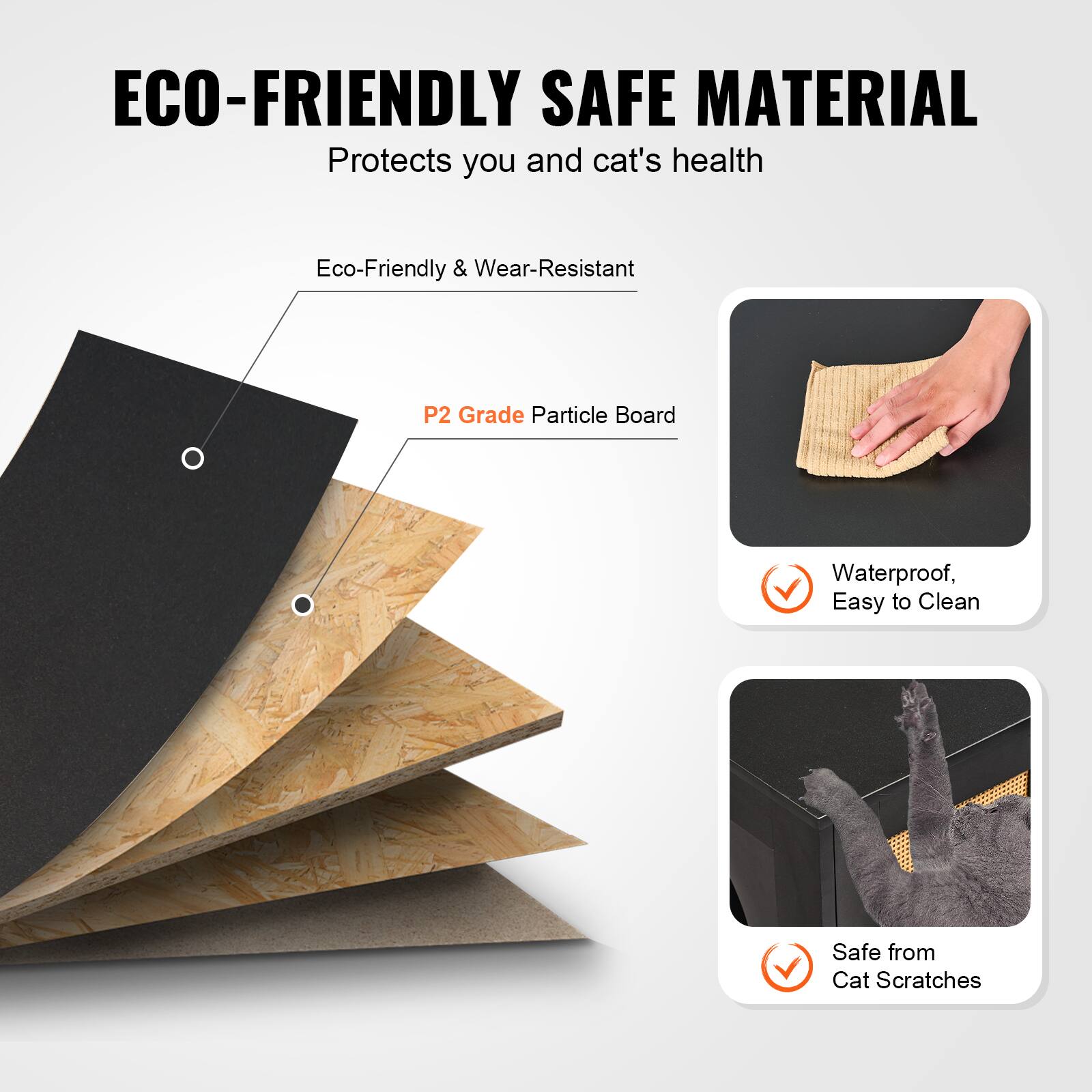 ECO-FRIENDLY SAFE MATERIAL  
Protects you and cat's health  

Eco-Friendly & Wear-Resistant  

P2 Grade Particle Board  

Waterproof, Easy to Clean  

Safe from Cat Scratches