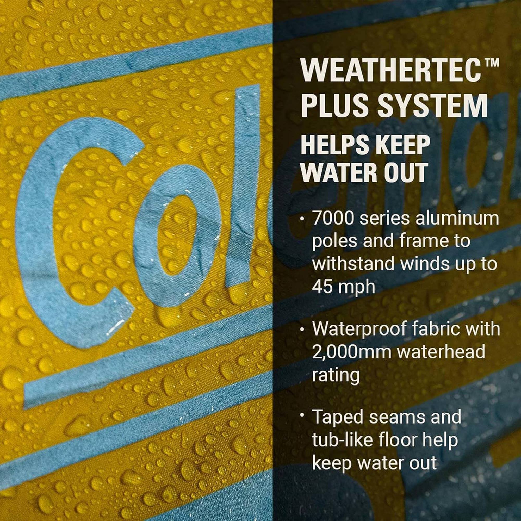 WEATHERTEC™ PLUS SYSTEM HELPS KEEP WATER OUT

- 7000 series aluminum poles and frame to withstand winds up to 45 mph
- Waterproof fabric with 2,000mm waterhead rating
- Taped seams and tub-like floor help keep water out