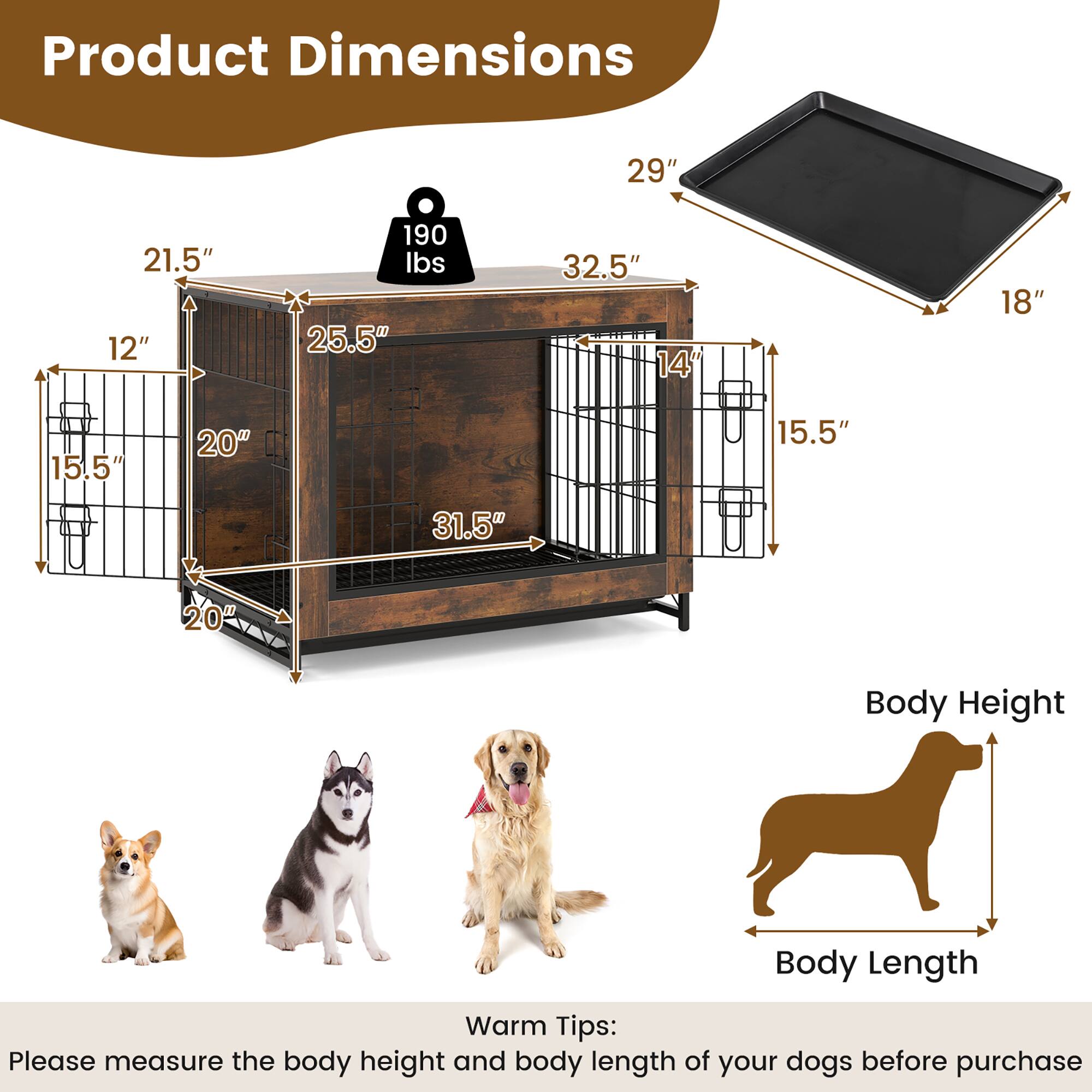 Product Dimensions:  
29" x 21.5" x 12"  
190 lbs  
25.5" x 32.5" x 14"  
18" x 15.5" x 20" x 15.5" x 31.5" x 20"  

Body Height  
Body Length  

Warm Tips:  
Please measure the body height and body length of your dogs before purchase.