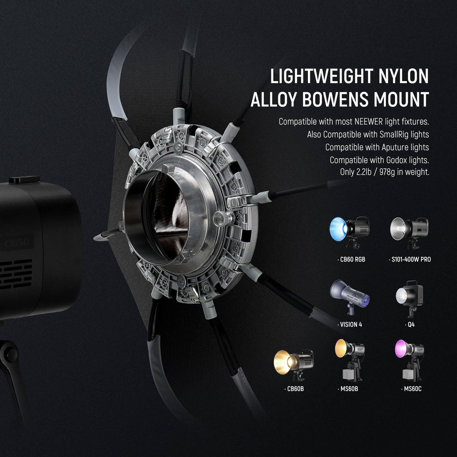 LIGHTWEIGHT NYLON ALLOY BOWENS MOUNT

Compatible with most NEEWER light fixtures.  
Also Compatible with SmallRig lights  
Compatible with Aputure lights  
Compatible with Godox lights.  
Only 2.2lb / 978g in weight.

- CB60 RGB  
- S101-400W PRO  
- VISION 4  
- 04  
- CB60B  
- MS60B  
- MS60C