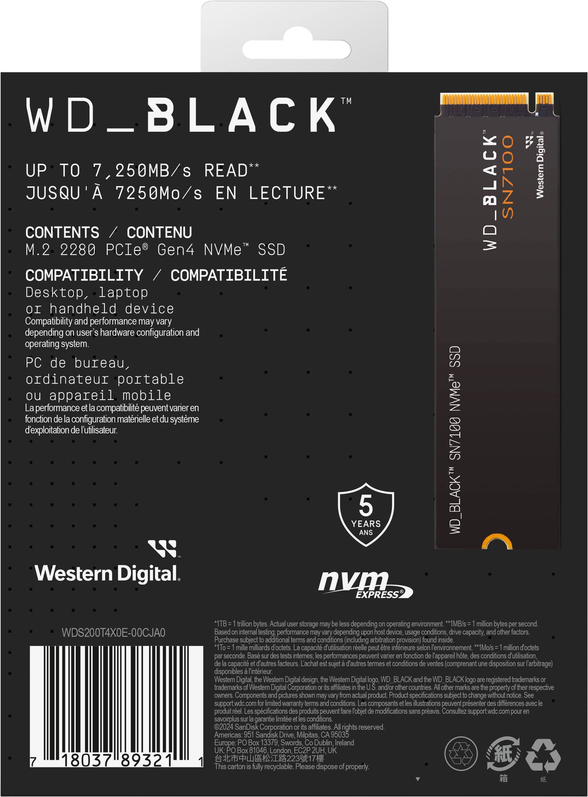 WD\_BLACK JuBIBILAU Digital UP TO 7,250MB/s READ** SN7100 JUSQU' 7250Mo/s EN LECTURE* WD\_BLACK Western CONTENTS CONTENU M.2 2280 PCIe Gen4 NVMe" SSD COMPATIBILITY / COMPATIBILIT Desktop, laptop or handheld device Compatibility and performance may vary depending on user hardware configuration and operating system. PC de bureau, SSD ordinateur portable ou performance appareil compatibilit mobile peuvent varier NVMeTM fonction configuration matrielle systme d'exploitation Tutilisateur. SN7100 YEARS 5 WD\_BLACKT Western Digital. nvm EXPRESS WDS200T4X0E-00CJAO 18037 89321 bytes storage depending on operating environment "1MB/s million bytes second Based on internal testing. performance depending on device usage conditions, capacity, and factors. Purchase subject to additional conditions including arbitration provision) inside millions of bytes per second Based on internal testing. performance may vary depending on device usage conditions, capacity, and factors. Purchase subject to additional conditions including arbitration provision) inside millions of bytes per second Based on internal testing. performance may vary depending on device usage conditions, capacity, and factors. Purchase subject to additional conditions including arbitration provision) inside millions of bytes per second Based on internal testing. performance may vary depending on device usage conditions, capacity, and factors. Purchase subject to additional conditions including arbitration provision) inside millions of bytes per second Based on internal testing. performance may vary depending on device usage conditions, capacity, and factors. Purchase subject to additional conditions including arbitration provision) inside millions of bytes per second Based on internal testing. performance may vary depending on device usage conditions, capacity, and factors. Purchase subject to additional conditions including arbitration provision) inside millions of bytes per second Based on internal testing. performance may vary depending on device usage conditions, capacity, and factors. Purchase subject to additional conditions including arbitration provision) inside millions of bytes per second Based on internal testing. performance may vary depending on device usage conditions, capacity, and factors. Purchase subject to additional conditions including arbitration provision) inside millions