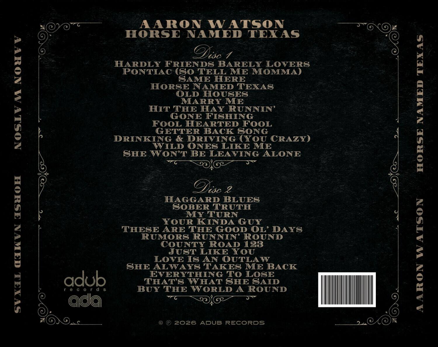 AARON WATSON  
HORSE NAMED TEXAS  

Disc 1  
- HARDLY FRIENDS  
- BARELY LOVERS  
- PONTIAC (SO TELL ME MOMMA)  
- SAME HERE  
- HORSE NAMED TEXAS  
- OLD HOUSES  
- MARRY ME  
- HIT THE HAY  
- RUNNIN'  
- GONE FISHING  
- FOOL HEARTED FOOL  
- GETTER BACK  
- SONG  
- DRINKING & DRIVING (YOU CRAZY)  
- WILD ONES LIKE ME  
- SHE WON'T BE LEAVING ALONE  

Disc 2  
- HAGGARD BLUES  
- SOBER TRUTH  
- MY TURN  
- YOUR KINDA GUY  
- THESE ARE THE GOOD OL' DAYS  
- RUMORS RUNNIN' ROUND  
- COUNTY ROAD 123  
- JUST LIKE YOU  
- LOVE IS AN OUTLAW  
- SHE ALWAYS TAKES ME BACK  
- EVERYTHING TO LOSE  
- THAT'S WHAT SHE SAID  
- BUY THE WORLD A ROUND  

© 2026 ADUB RECORDS