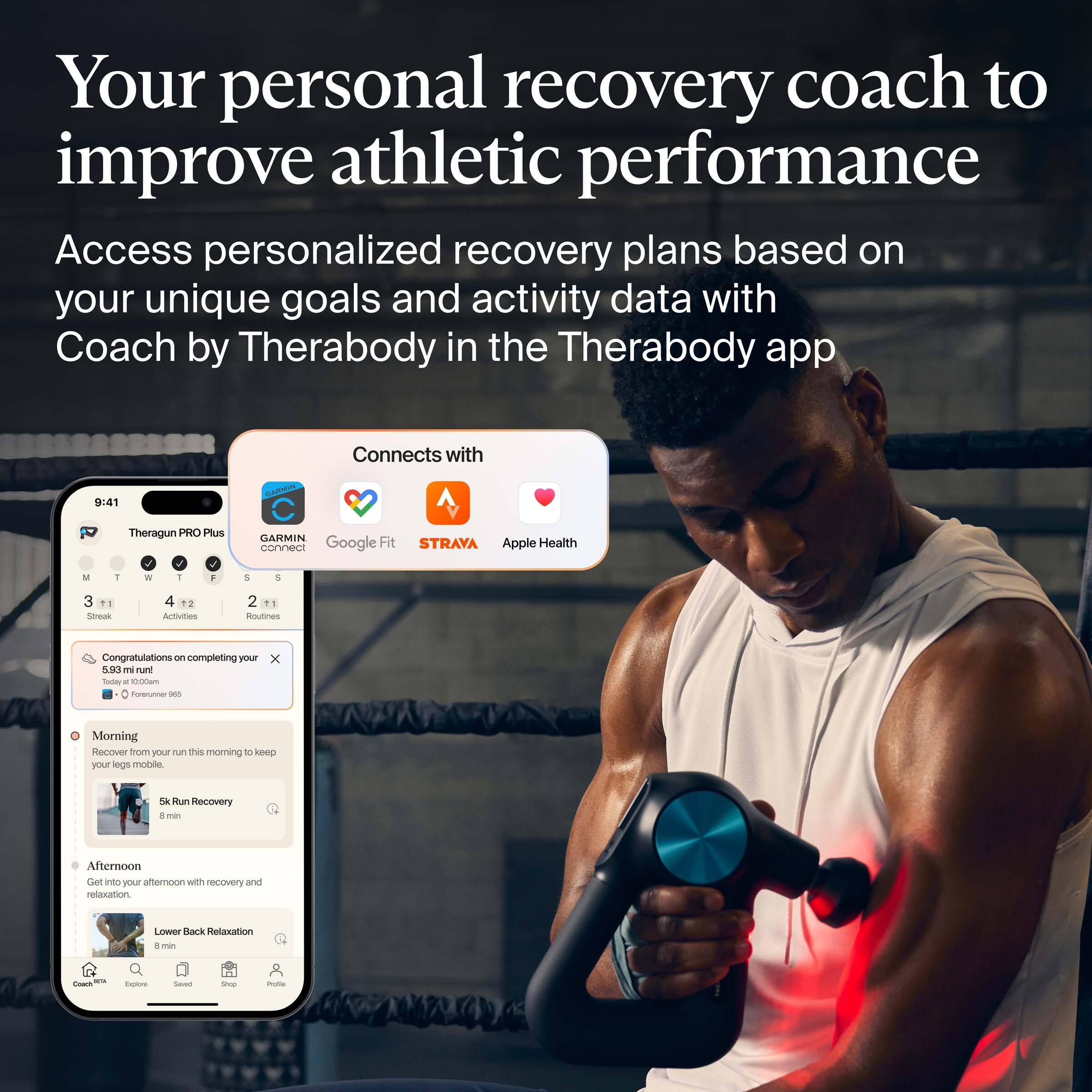 Your personal recovery coach to improve athletic performance

Access personalized recovery plans based on your unique goals and activity data with Coach by Therabody in the Therabody app

Connects with:
- Theragun PRO Plus
- GARMIN
- Google Fit
- STRAVA
- Apple Health

Congratulations on completing your 5.93 km run! - Foreunner 965

Morning
- Recover from your run this morning to keep your legs mobile
- 5k Run Recovery
- 8 min

Afternoon
- Get into your afternoon with recovery and relaxation
- Lower Back Relaxation
- 8 min