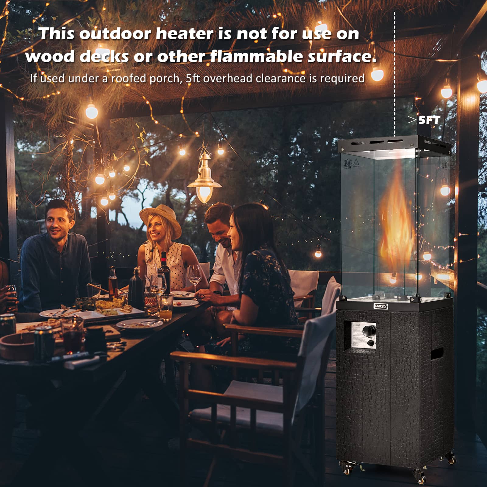 This outdoor heater is not for use on wood decks or other flammable surface. If used under a roofed porch, 5ft overhead clearance is required.