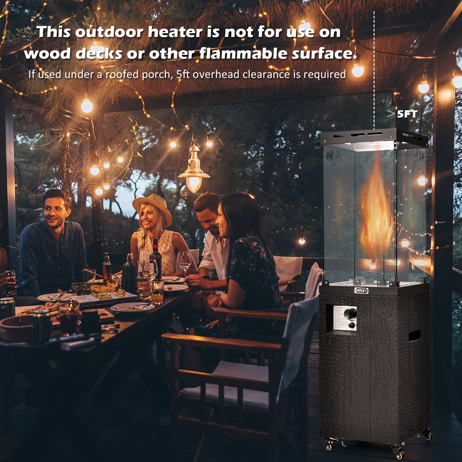This outdoor heater is not for use on wood decks or other flammable surface. If used under a roofed porch, 5ft overhead clearance is required.