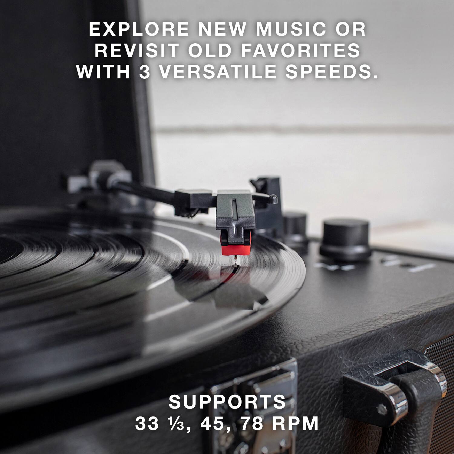 EXPLORE NEW MUSIC OR REVISIT OLD FAVORITES WITH 3 VERSATILE SPEEDS.

SUPPORTS 33 1/3, 45, 78 RPM