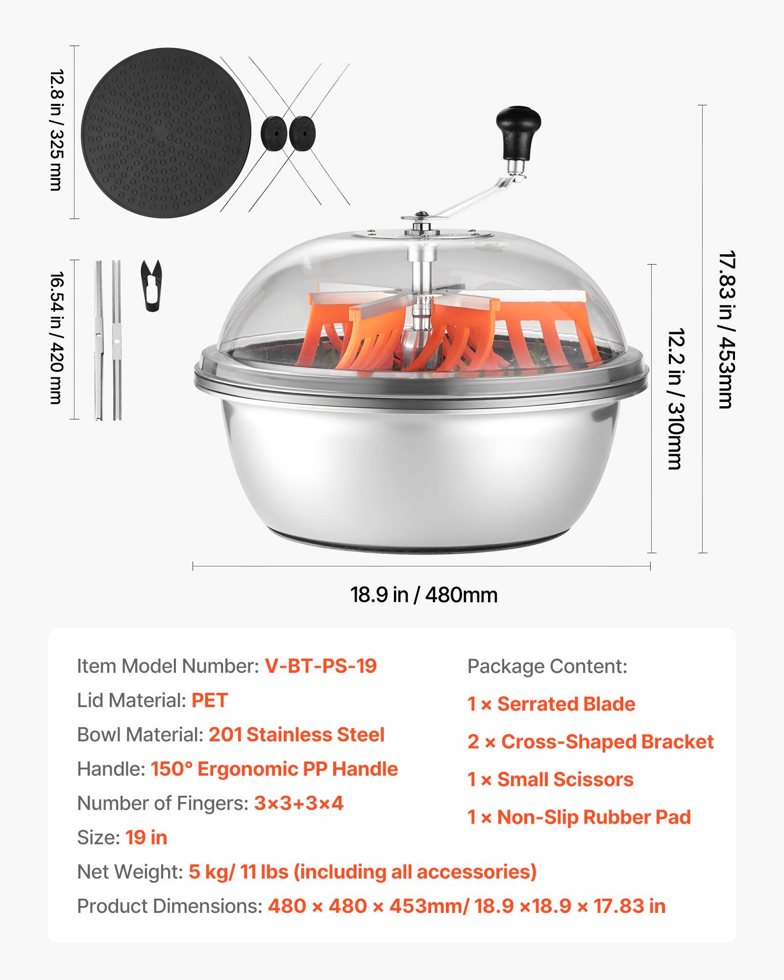 12.8 in / 325 mm  
16.54 in / 420 mm  
12.2 in / 310 mm  
17.83 in / 453 mm  
18.9 in / 480 mm  

Item Model Number: V-BT-PS-19  
Lid Material: PET  
Bowl Material: 201 Stainless Steel  
Handle: 150° Ergonomic PP Handle  
Number of Fingers: 3x3+3x4  
Size: 19 in  

Package Content:  
1 x Serrated Blade  
2 x Cross-Shaped Bracket  
1 x Small Scissors  
1 x Non-Slip Rubber Pad  

Net Weight: 5 kg / 11 lbs (including all accessories)  

Product Dimensions: 480 x 480 x 453 mm / 18.9 x 18.9 x 17.83 in