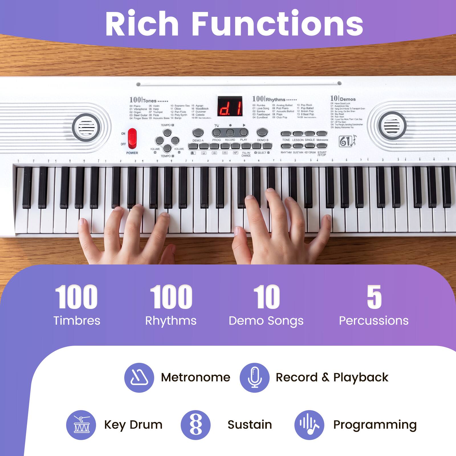 Rich Functions

100 Tones  
100 Rhythms  
10 Demo Songs  
5 Percussions  
Metronome  
Record & Playback  
Key Drum  
8 Sustain  
Programming