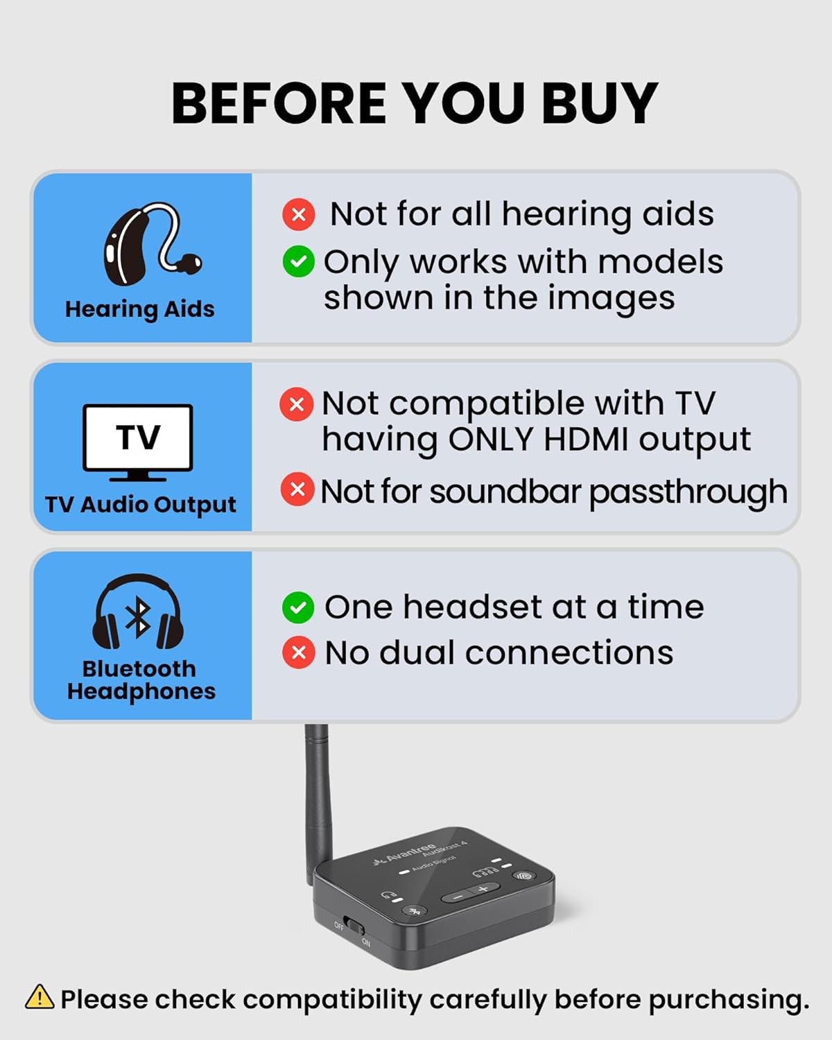 BEFORE YOU BUY

- Hearing Aids
  - Not for all hearing aids
  - Only works with models shown in the images

- TV Audio Output
  - Not compatible with TV having ONLY HDMI output
  - Not for soundbar passthrough

- Bluetooth Headphones
  - One headset at a time
  - No dual connections

Please check compatibility carefully before purchasing.