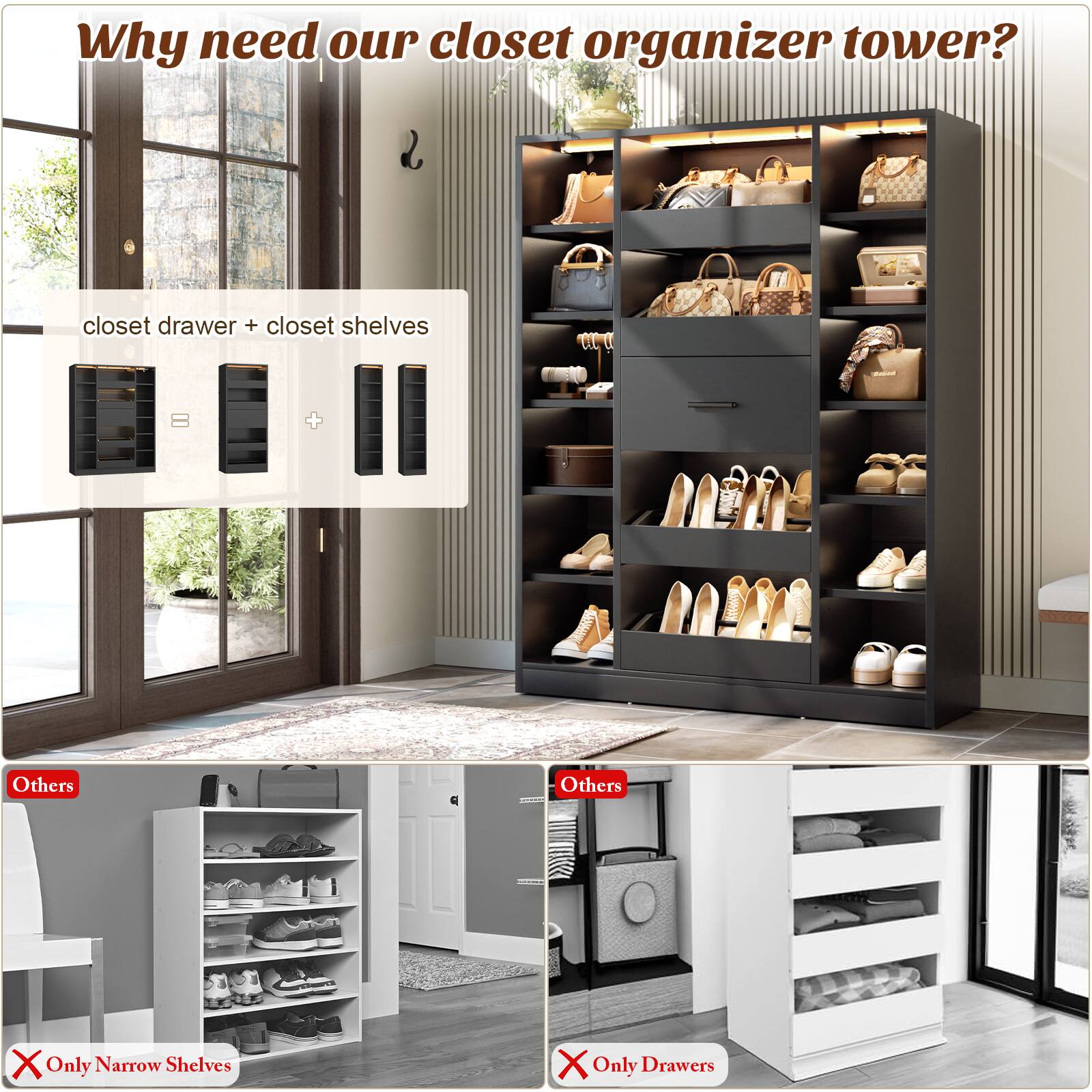 Why need our closet organizer tower?

closet drawer + closet shelves

Others
X Only Narrow Shelves

Others
X Only Drawers