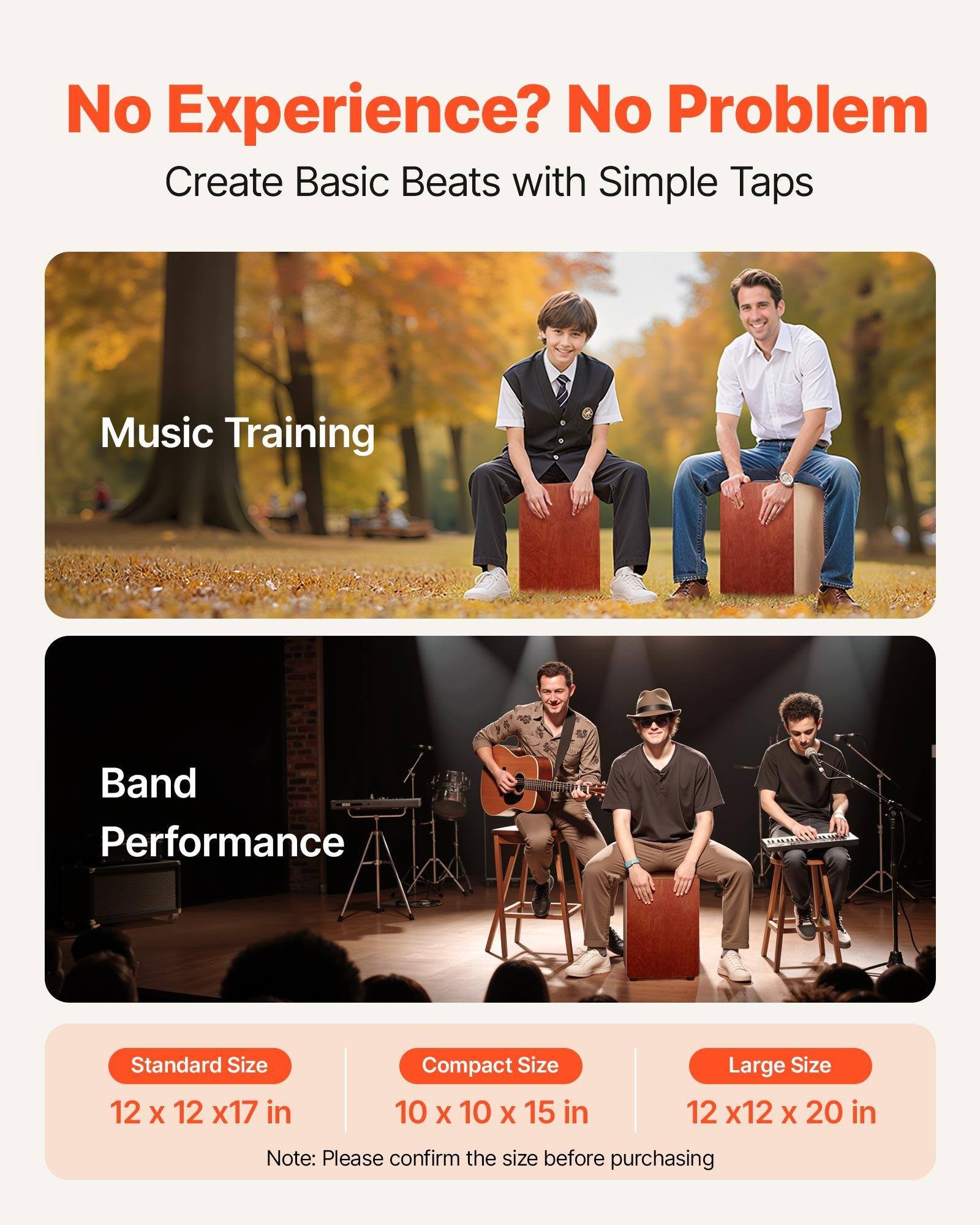 No Experience? No Problem  
Create Basic Beats with Simple Taps  

Music Training  

Band Performance  

Standard Size  
12 x 12 x 17 in  

Compact Size  
10 x 10 x 15 in  

Large Size  
12 x 12 x 20 in  

Note: Please confirm the size before purchasing