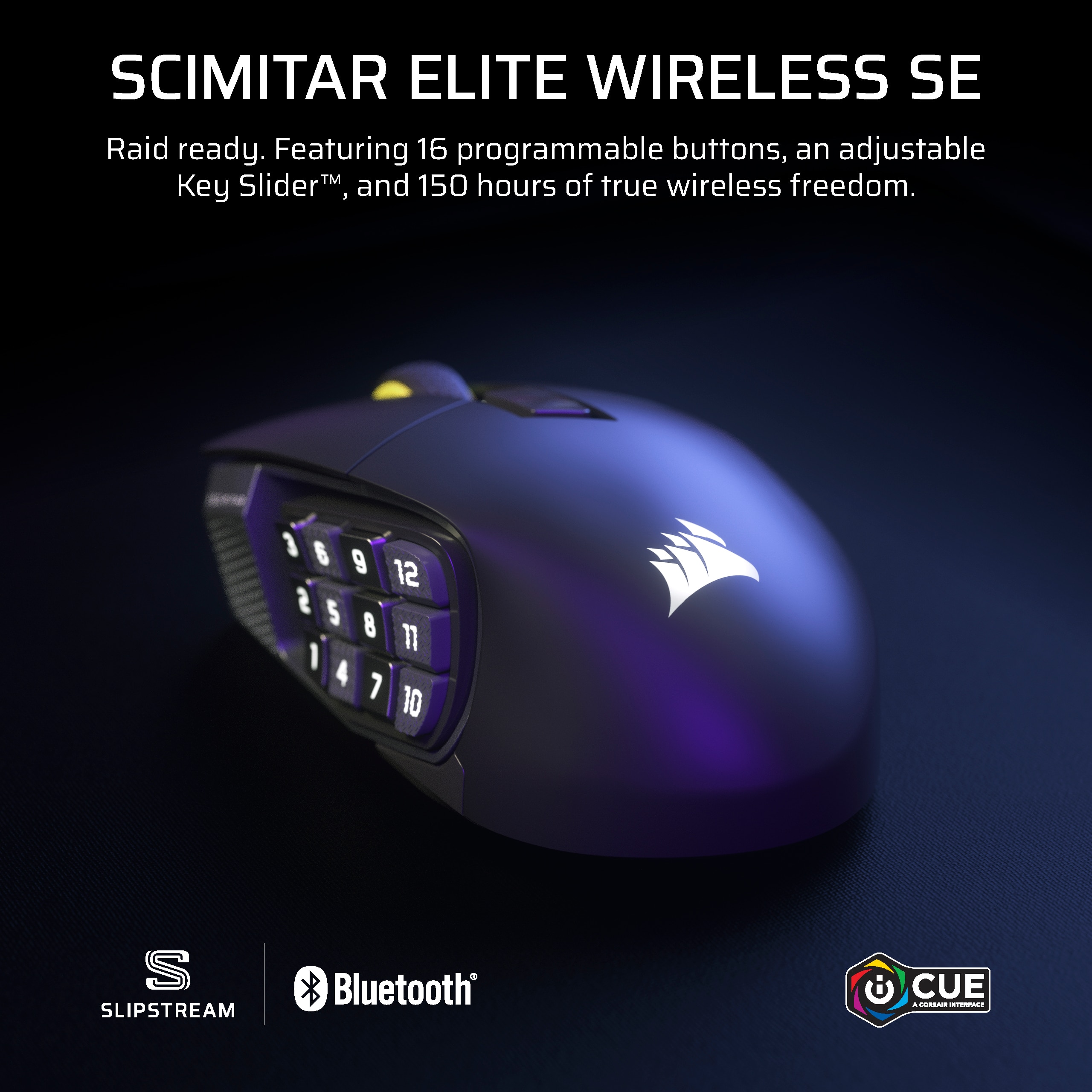 SCIMITAR ELITE WIRELESS SE Raid ready. Featuring 16 programmable buttons, an adjustable Key Slider, and 150 hours of true wireless freedom. 1 6 9 12 S 5 8 1 4 7 10 S SLIPSTREAM Bluetooth CUE.