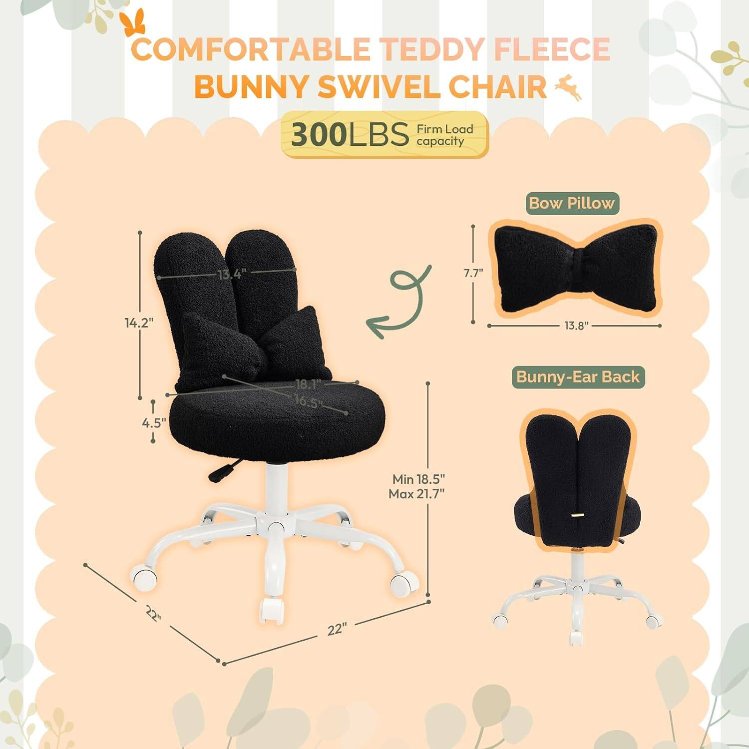 COMFORTABLE TEDDY FLEECE BUNNY SWIVEL CHAIR  
Firm Load 300LBS capacity  
Bow Pillow: 13.4" x 7.7" x 13.8"  
Bunny-Ear Back: Min 18.5" Max 21.7"  
Seat: 14.2" x 4.5" x 18.1" x 16.5"  
Base: 22"