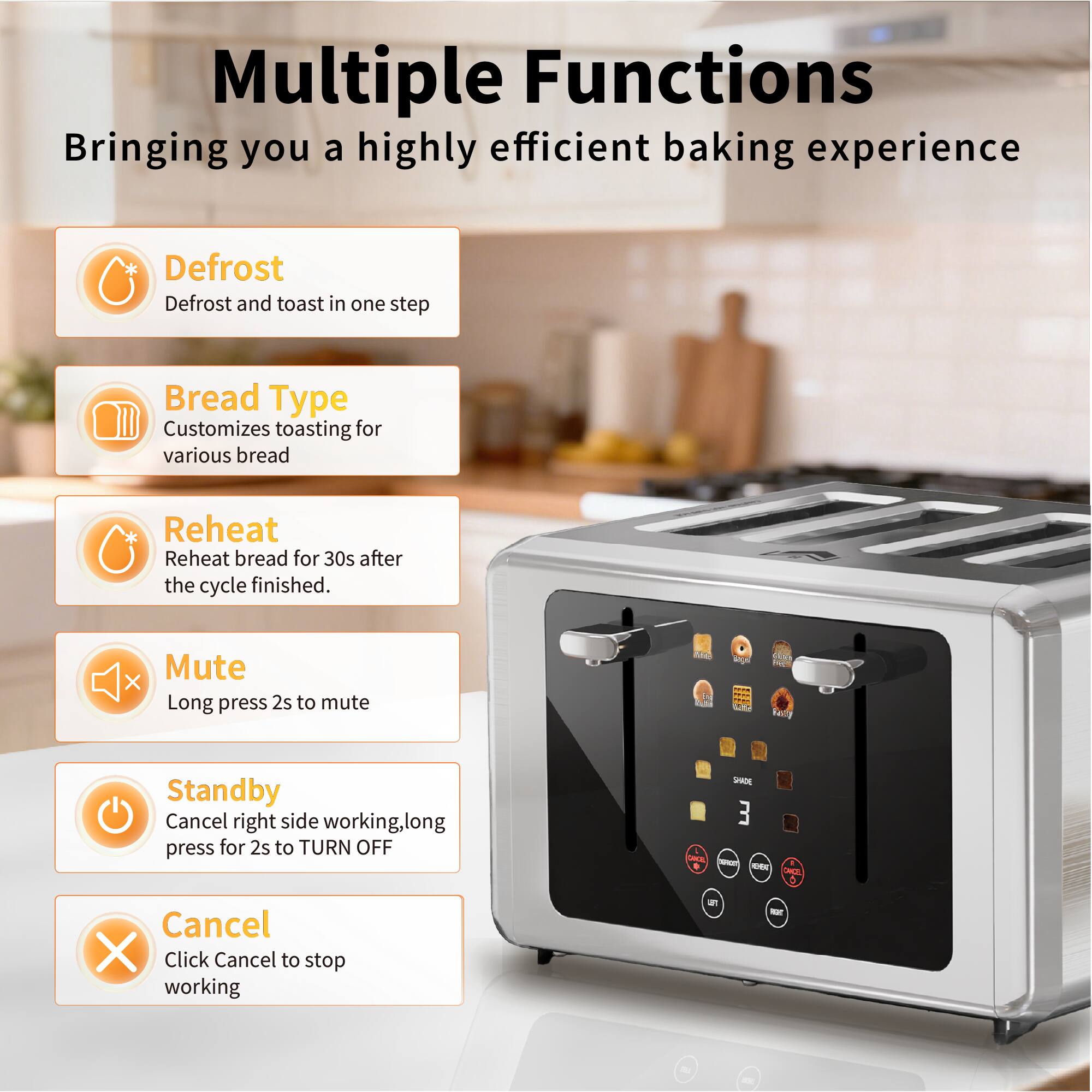 Multiple Functions  
Bringing you a highly efficient baking experience

- **Defrost**  
  Defrost and toast in one step

- **Bread Type**  
  Customizes toasting for various bread

- **Reheat**  
  Reheat bread for 30s after the cycle finished.

- **Mute**  
  Long press 2s to mute

- **Standby**  
  Cancel right side working, long press for 2s to TURN OFF

- **Cancel**  
  Click Cancel to stop working