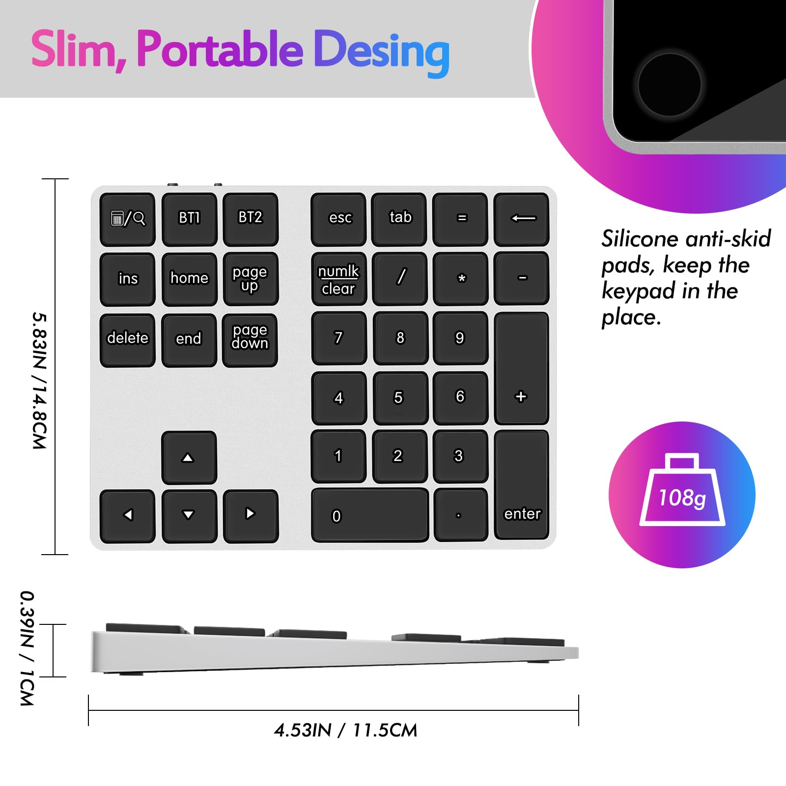Slim, Portable Design

5.83IN / 14.8CM

Silicone anti-skid pads, keep the keypad in the place.

108g

0.39IN / 1CM

4.53IN / 11.5CM
