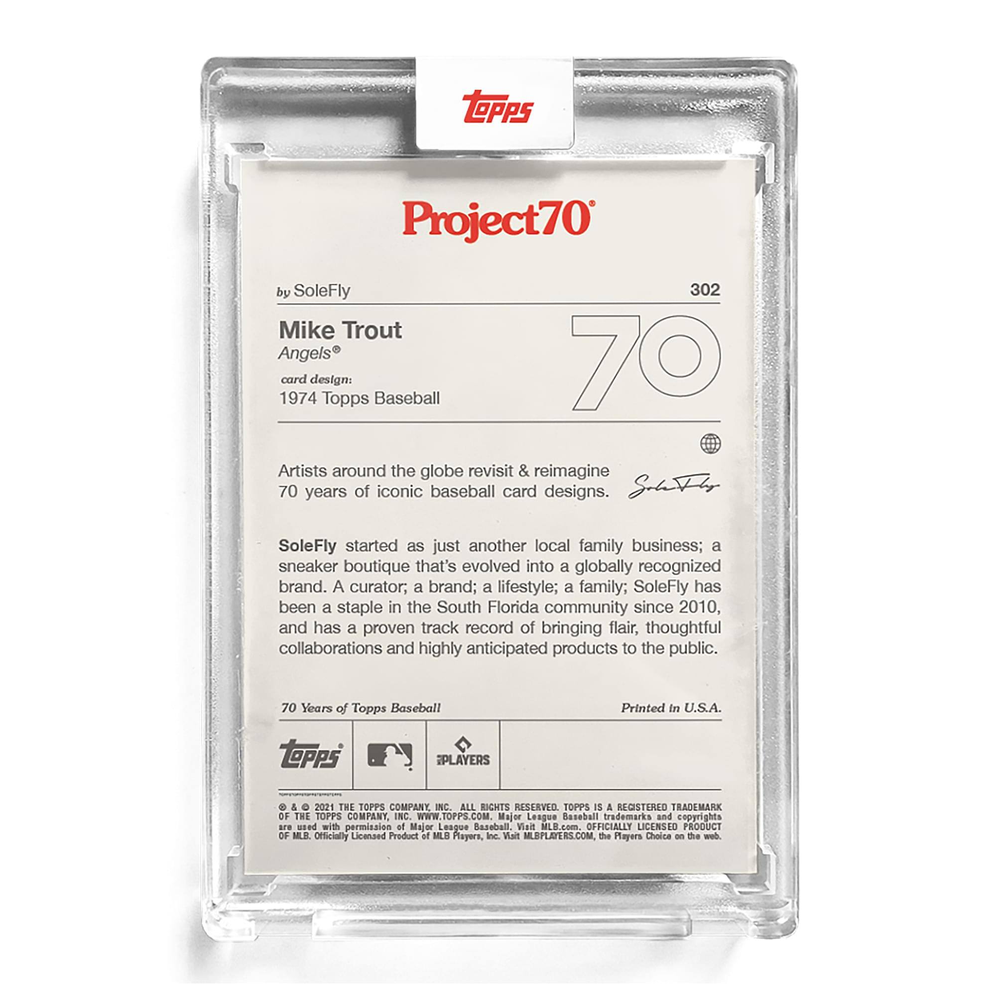 **Project70**

**302**

**by SoleFly**

**Mike Trout**  
**Angels®**

**card design:**  
**1974 Topps Baseball**

**Artists around the globe revisit & reimagine 70 years of iconic baseball card designs.**

**SoleFly started as just another local family business; a sneaker boutique that's evolved into a globally recognized brand. A curator; a brand; a lifestyle; a family; SoleFly has been a staple in the South Florida community since 2010, and has a proven track record of bringing flair, thoughtful collaborations and highly anticipated products to the public.**

**70 Years of Topps Baseball**

**Printed in U.S.A.**

**© & ™ 2021 THE TOPPS COMPANY, INC. ALL RIGHT RESERVED. TOPPS IS A REGISTERED TRADEMARK OF THE TOPPS COMPANY, INC. WWW.TOPPS.COM**

**Major League Baseball trademarks and copyrights are used with permission of Major League Baseball. Visit MLB.com. OFFICIALLY LICENSED PRODUCT OF MLB PLAYERS, INC. WWW.MLPLAYERS.COM the Players Choice on the web.**

**SoleFly**