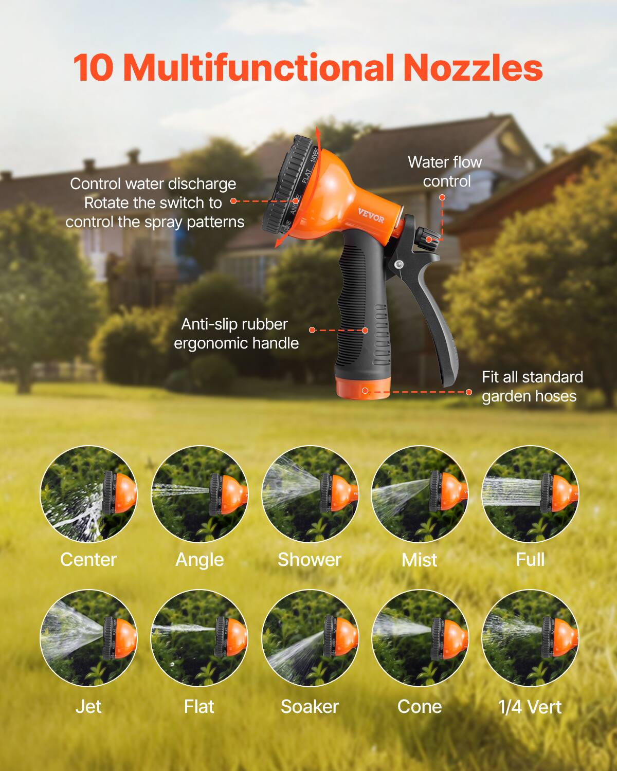 10 Multifunctional Nozzles

- Control water discharge
- Rotate the switch to control the spray patterns
- Water flow control
- Anti-slip rubber ergonomic handle
- Fit all standard garden hoses

- Center
- Angle
- Shower
- Mist
- Full
- Jet
- Flat
- Soaker
- Cone
- 1/4 Vert