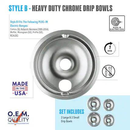 STYLE B - HEAVY DUTY CHROME DRIP BOWLS
Style B Fits The Following PLUG-IN Electric Ranges:
Camco, GE Hotpoint, Kenmore (1995-2004), Moffat, Monogram (GE), Profile (GE), RCA (GE)
PLUG-IN ELECTRIC COIL
1 MIN
MADE IN THE USA
O.E.M. Original Equipment Manufacturer QUALITY
The same as when purchased new!
SET INCLUDES
2 Large & 2 Small Drip Bowls