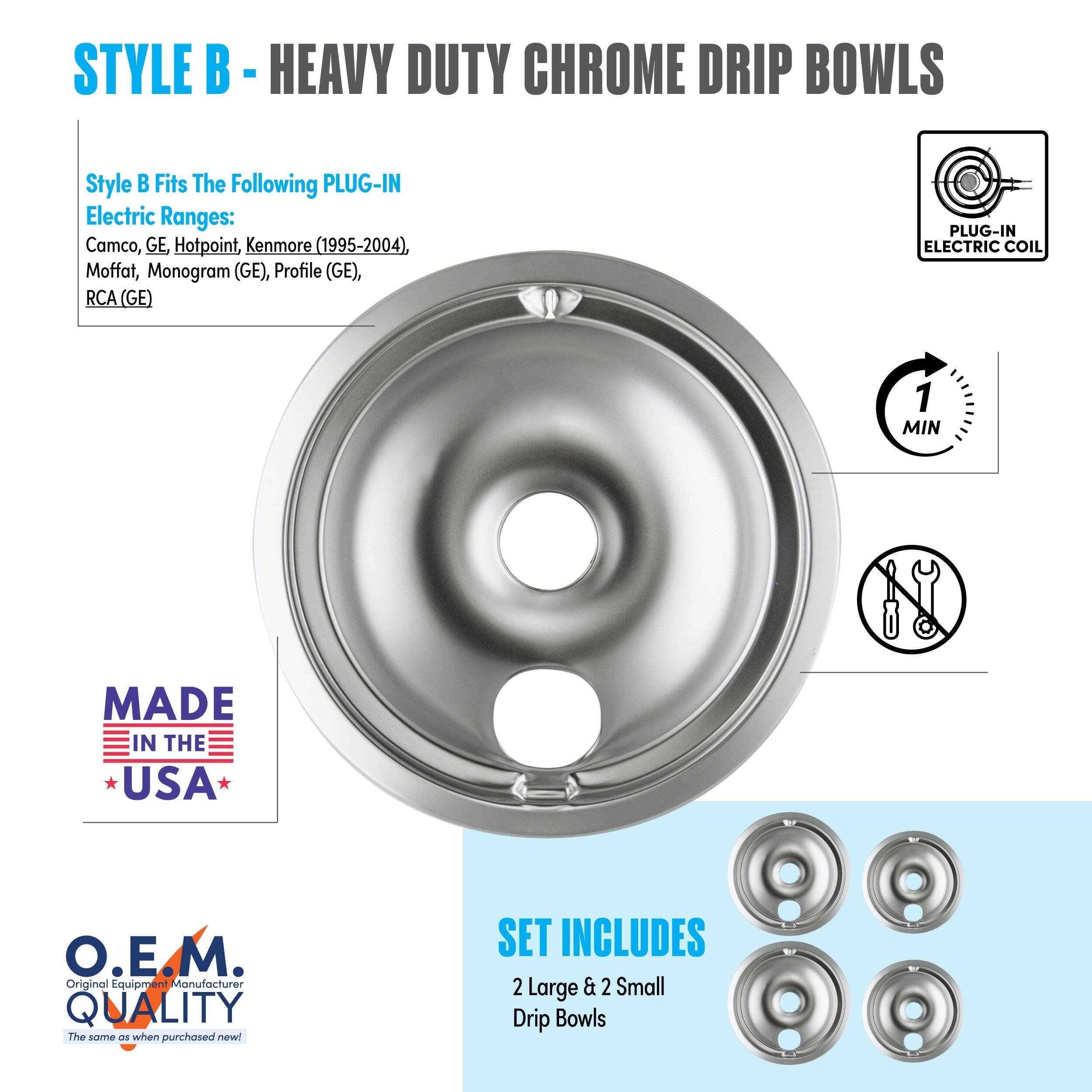 STYLE B - HEAVY DUTY CHROME DRIP BOWLS

Style B Fits The Following PLUG-IN Electric Ranges:
Camco, GE Hotpoint, Kenmore (1995-2004), Moffat, Monogram (GE), Profile (GE), RCA (GE)

PLUG-IN ELECTRIC COIL
1 MIN

MADE IN THE USA

O.E.M. Original Equipment Manufacturer QUALITY
The same as when purchased new!

SET INCLUDES
2 Large & 2 Small Drip Bowls