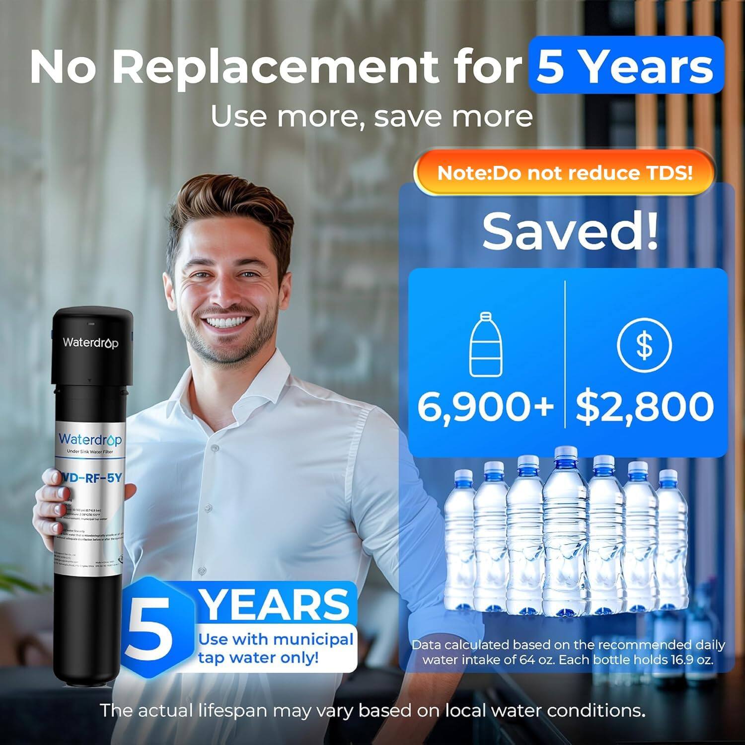 No Replacement for 5 Years  
Use more, save more  

Note: Do not reduce TDS!  

Saved!  
Waterdrop  
Waterdrop - VD-RF-5Y  

6,900+  
$2,800  

5 YEARS  
Use with municipal tap water only!  

Data calculated based on the recommended daily water intake of 64 oz. Each bottle holds 16.9 oz.  

The actual lifespan may vary based on local water conditions.