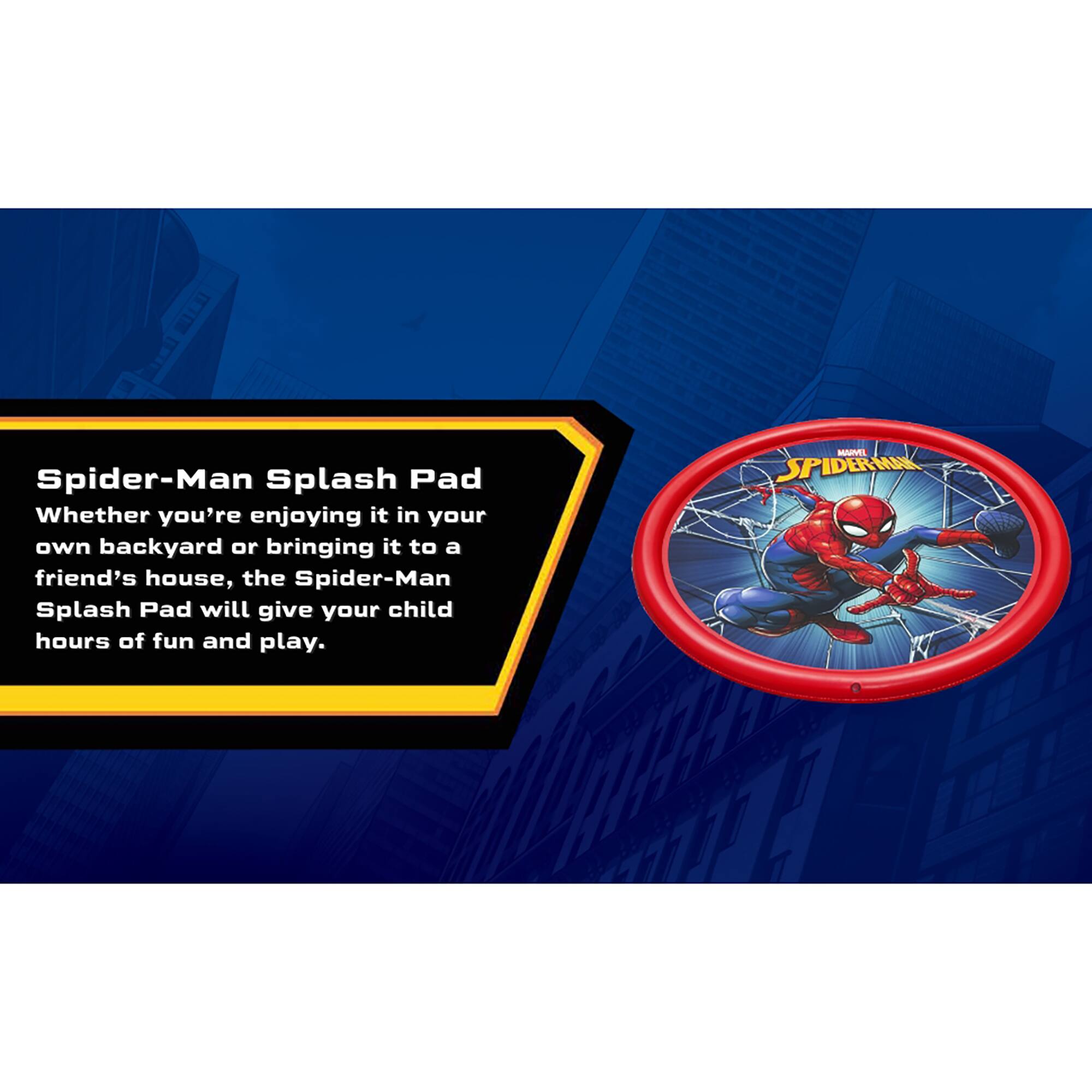 Spider-Man Splash Pad  
Whether you're enjoying it in your own backyard or bringing it to a friend's house, the Spider-Man Splash Pad will give your child hours of fun and play.