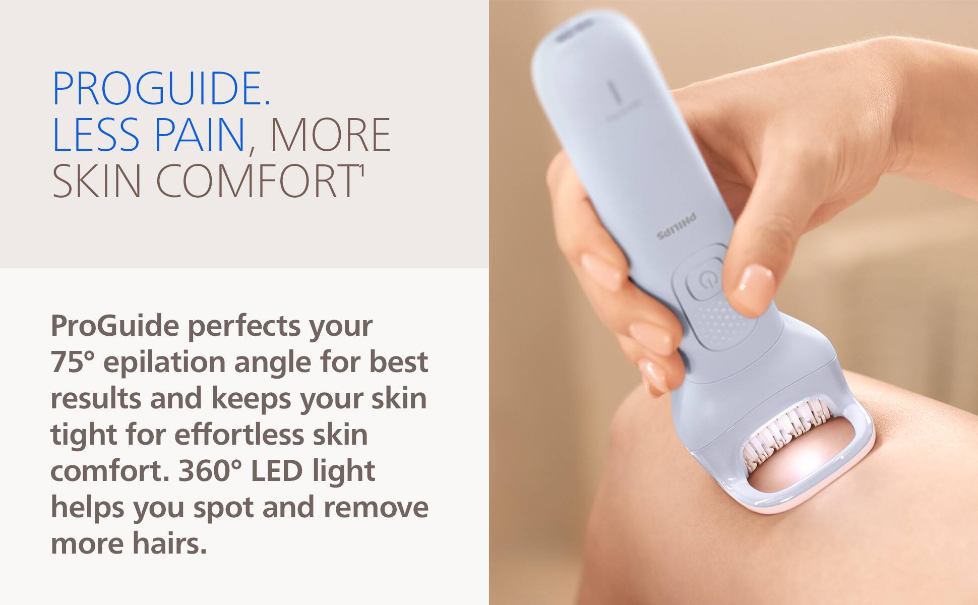 PROGUIDE. LESS PAIN, MORE SKIN COMFORT

ProGuide perfects your 75° epilation angle for best results and keeps your skin tight for effortless skin comfort. 360° LED light helps you spot and remove more hairs.
