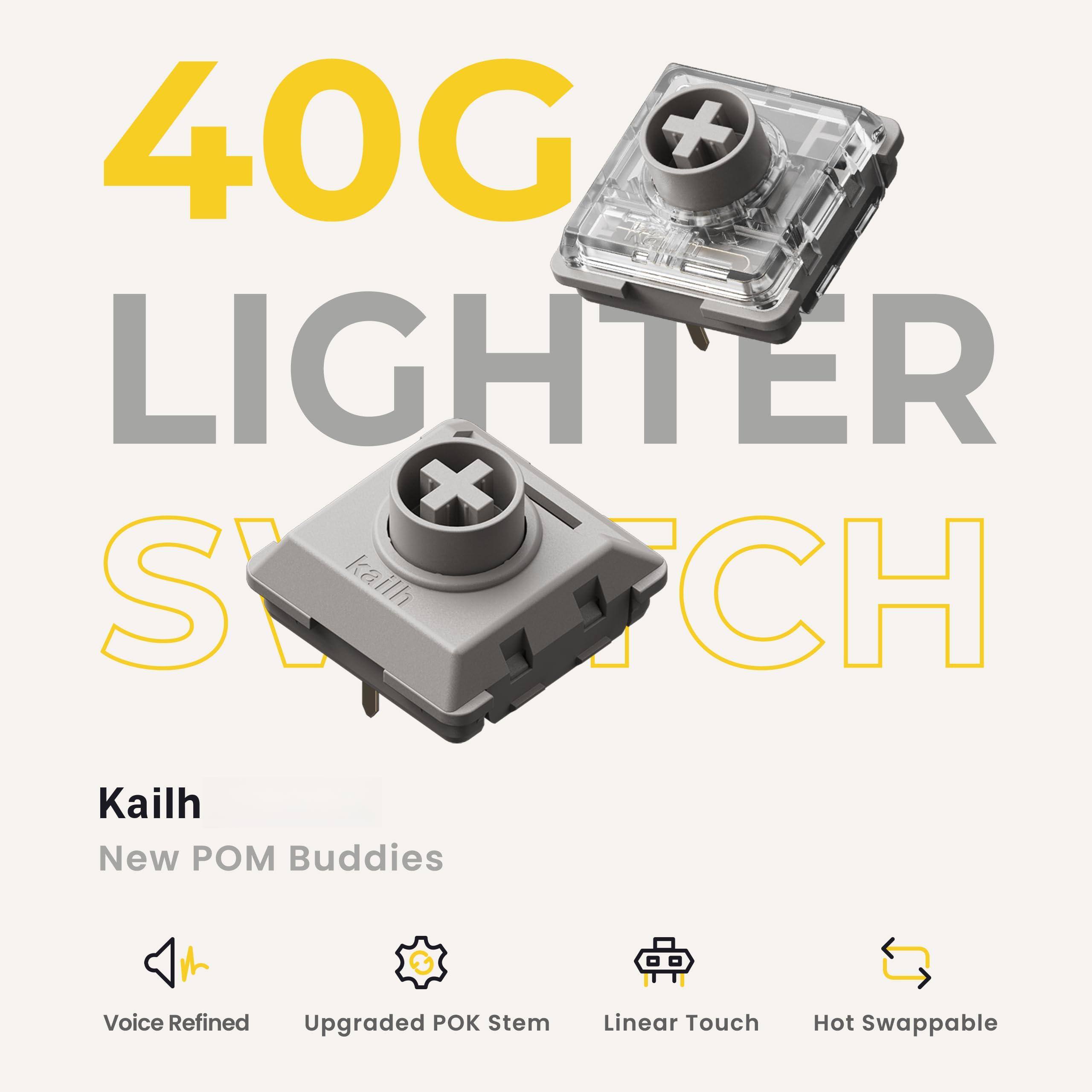 40G LIGHTER SWITCH

Kailh
New POM Buddies

Voice Refined
Upgraded POK Stem
Linear Touch
Hot Swappable