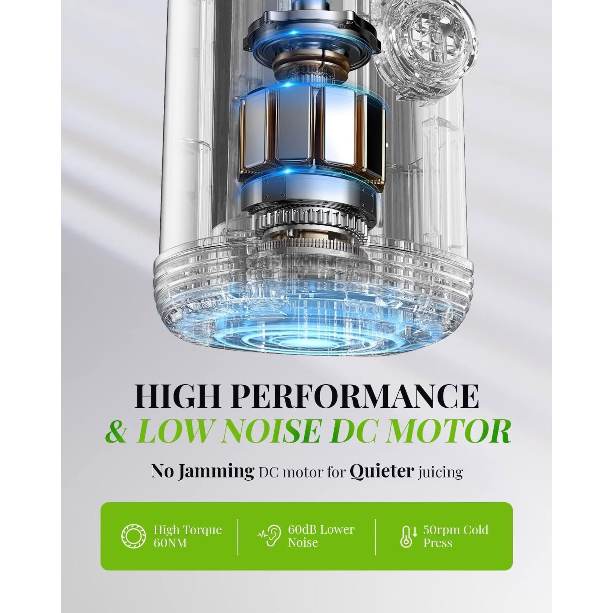 HIGH PERFORMANCE & LOW NOISE DC MOTOR  
No Jamming DC motor for Quieter juicing  

High Torque 60NM  
60dB Lower Noise  
50rpm Cold Press