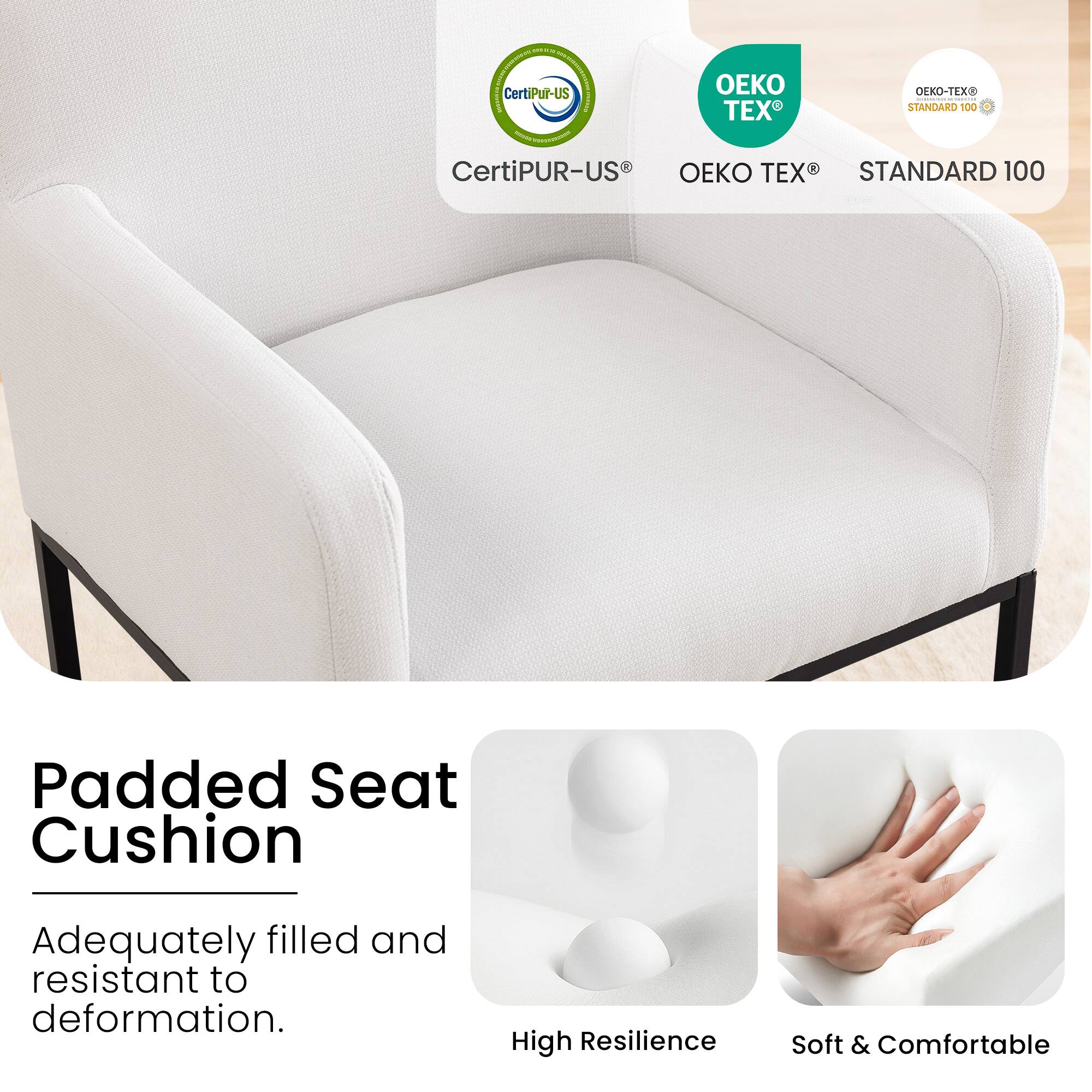 CertiPUR-US®  
OEKO TEX®  
STANDARD 100  

Padded Seat Cushion  
Adequately filled and resistant to deformation.  

High Resilience  
Soft & Comfortable