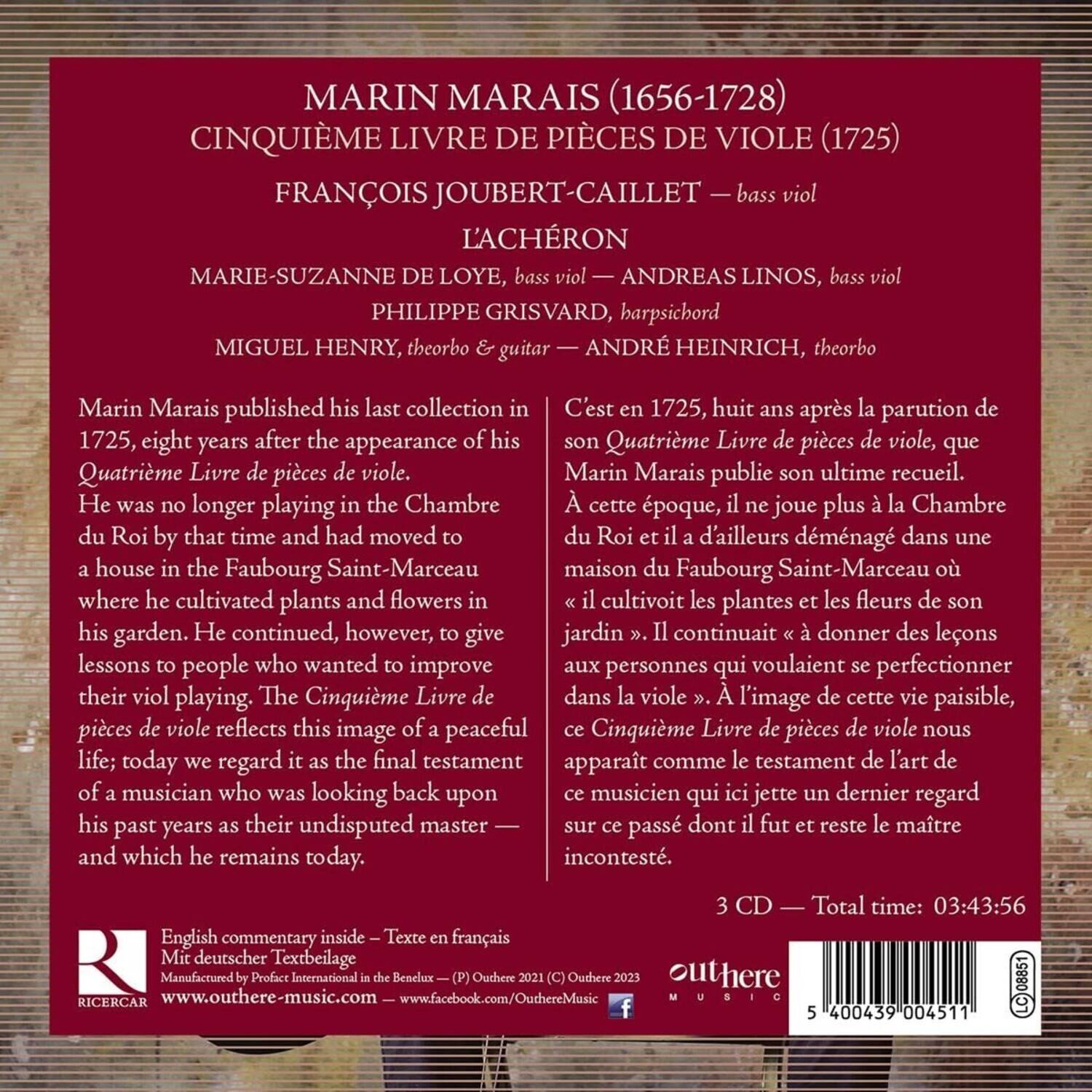 MARIN MARAIS (1656-1728)  
CINQUIÈME LIVRE DE PIÈCES DE VIOL (1725)  

FRANÇOIS JOUBERT-CAILLET — bass viol  
L'ACHÉRON  
MARIE-SUZANNE DE LOYE, bass viol  
ANDREAS LINOS, bass viol  
PHILIPPE GRISVARD, harpsichord  
MIGUEL HENRY, theorbo & guitar  
ANDRÉ HEINRICH, theorbo  

Marin Marais published his last collection in 1725, eight years after the appearance of his Quatrième Livre de pièces de viol. He was no longer playing in the Chambre du Roi by that time and had moved to a house in the Faubourg Saint-Marceau where he cultivated plants and flowers in his garden. He continued, however, to give lessons to people who wanted to improve their viol playing. The Cinquième Livre de pièces de viol reflects this image of a peaceful life; today we regard it as the final testament of a musician who was looking back upon his past years as their undisputed master —
