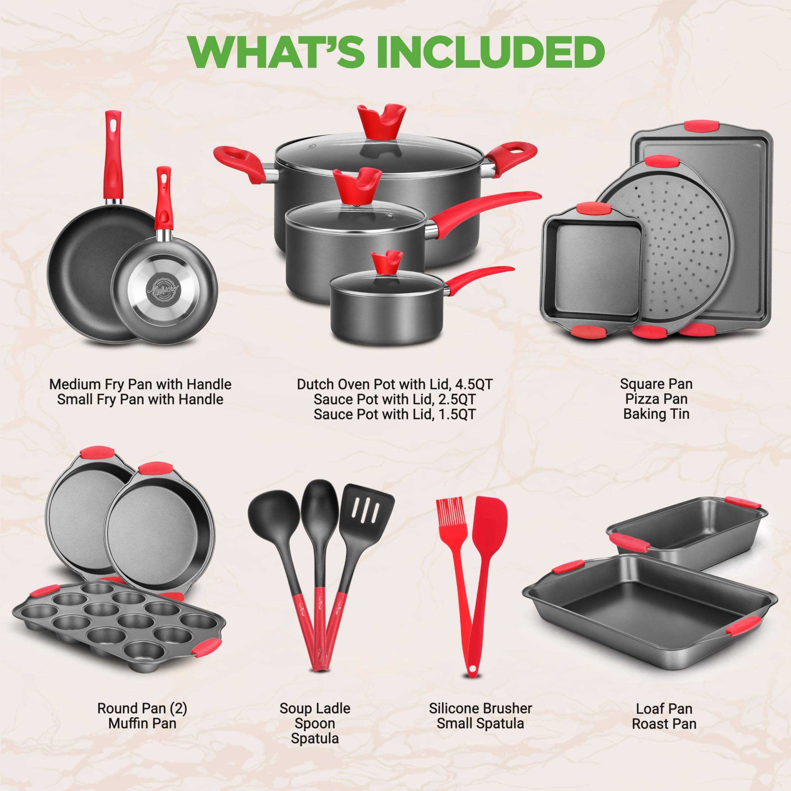 WHAT'S INCLUDED

- Medium Fry Pan with Handle
- Small Fry Pan with Handle
- Dutch Oven Pot with Lid, 4.5QT
- Sauce Pot with Lid, 2.5QT
- Sauce Pot with Lid, 1.5QT
- Square Pan
- Pizza Pan
- Baking Tin
- Round Pan (2)
- Muffin Pan
- Soup Ladle
- Spoon
- Spatula
- Silicone Brusher
- Small Spatula
- Loaf Pan
- Roast Pan