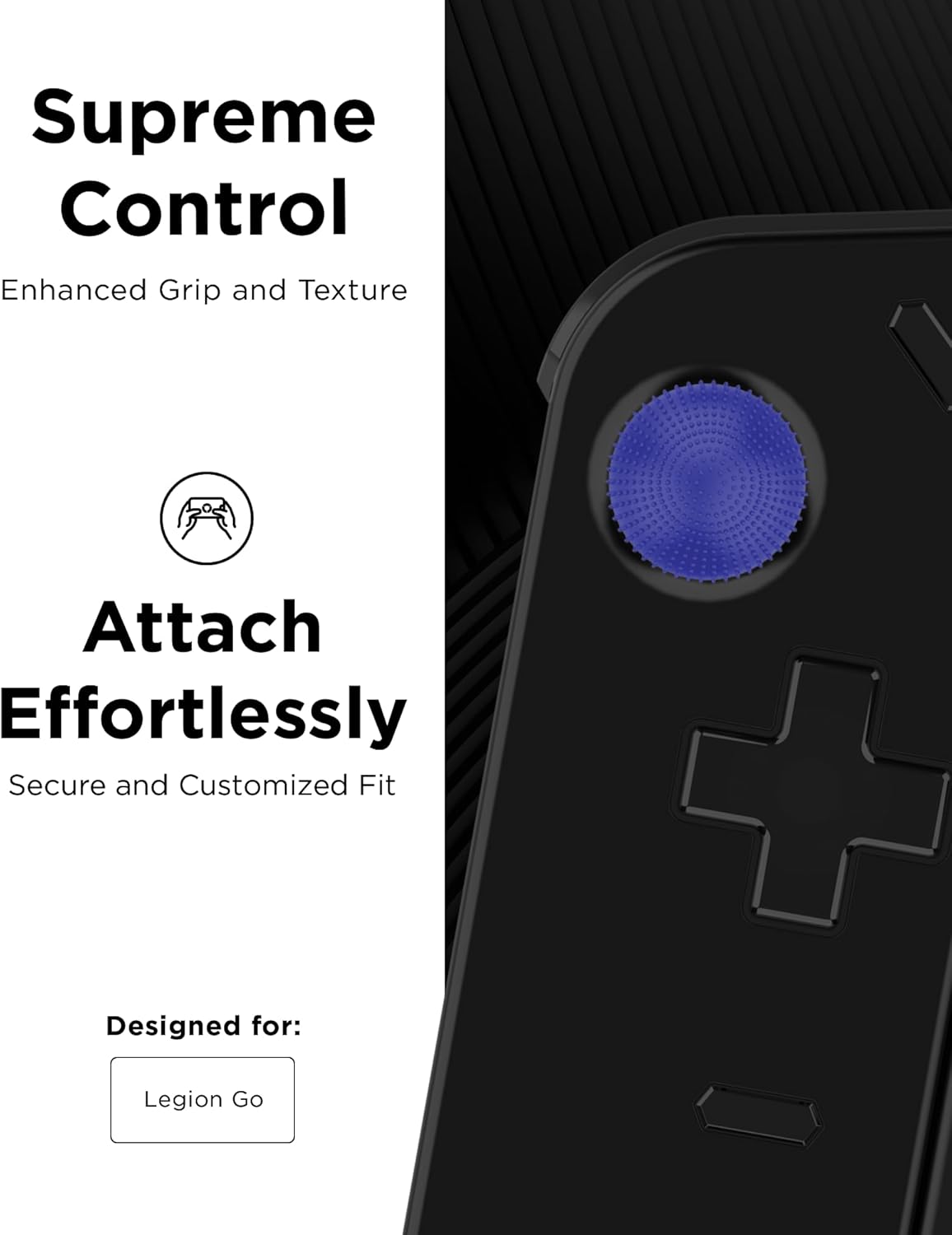 Supreme Control Enhanced Grip and Texture

Attach Effortlessly Secure and Customized Fit

Designed for: Legion Go