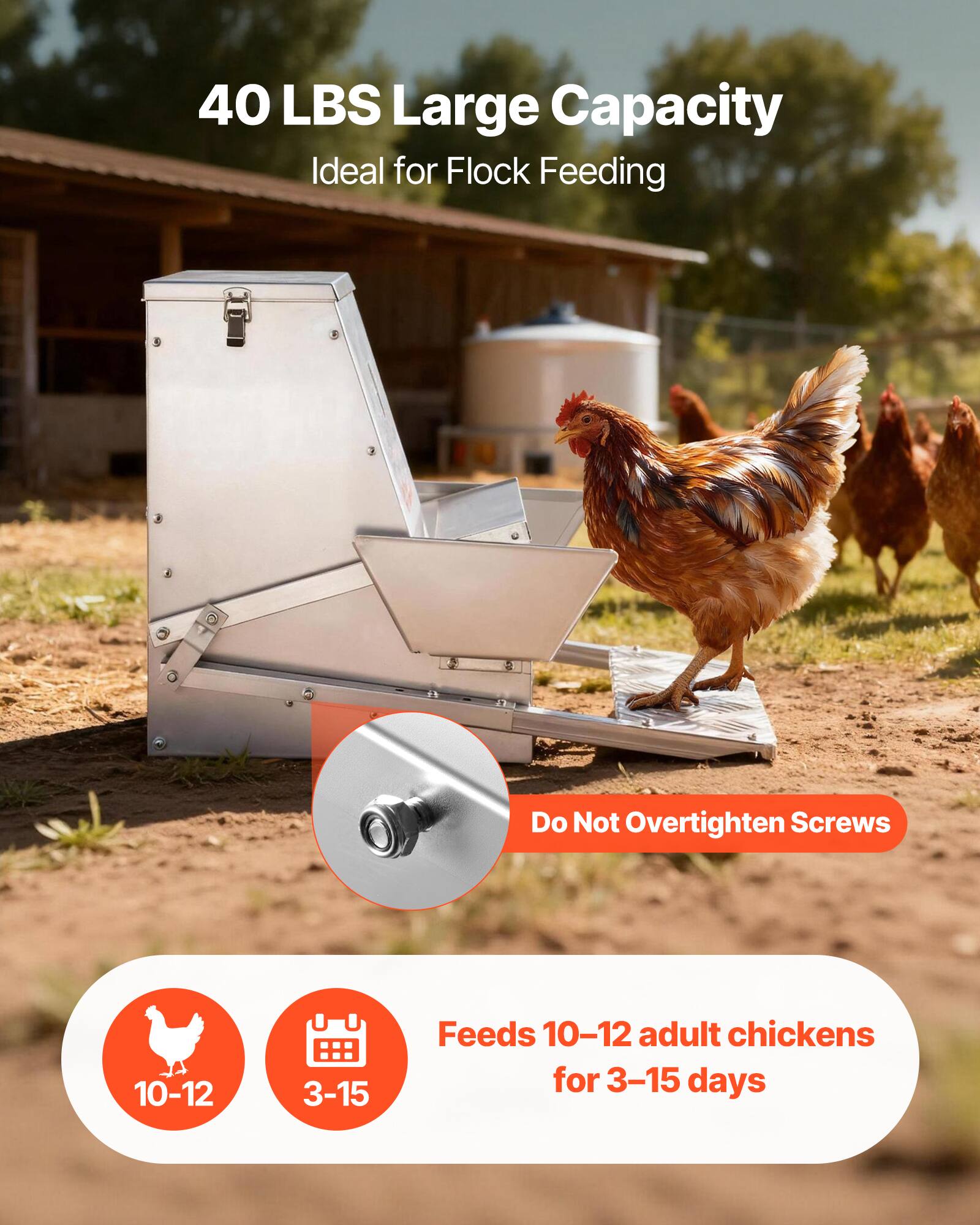 40 LBS Large Capacity  
Ideal for Flock Feeding  

Do Not Overtighten Screws  

Feeds 10-12 adult chickens for 3-15 days
