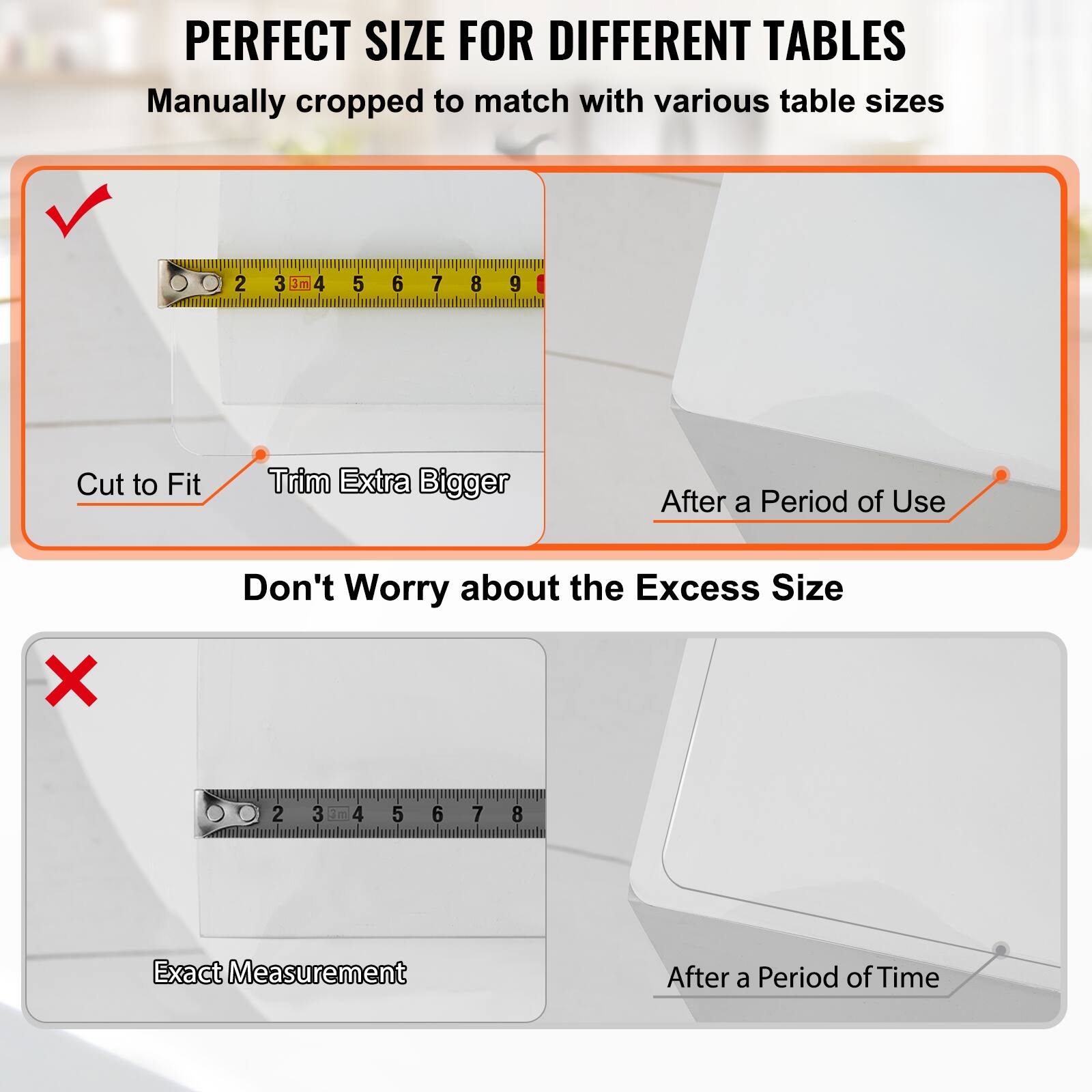 PERFECT SIZE FOR DIFFERENT TABLES  
Manually cropped to match with various table sizes  

Cut to Fit  
Trim Extra Bigger  

Don't Worry about the Excess Size  

Exact Measurement  

After a Period of Use  
After a Period of Time