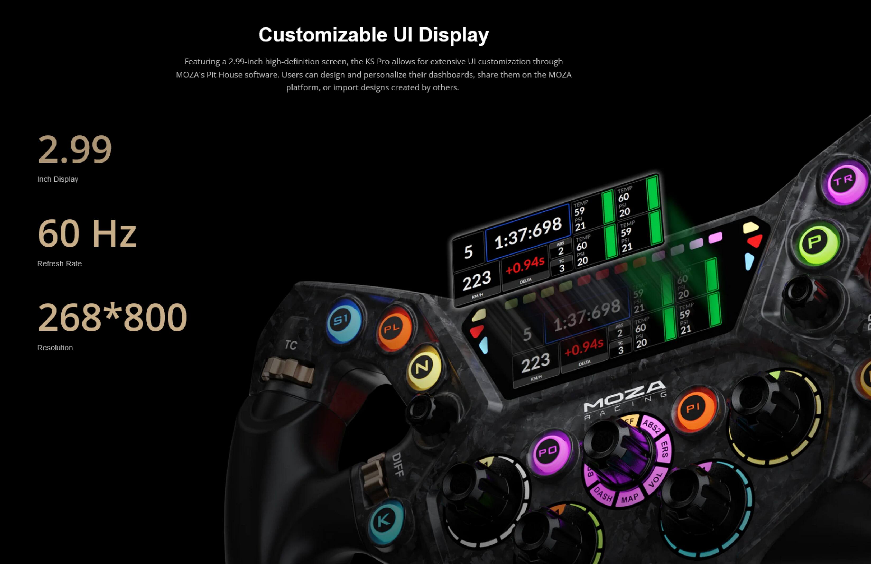 Customizable UI Display

Featuring a 2.99-inch high-definition screen, the KS Pro allows for extensive UI customization through MOZA's Pit House software. Users can design and personalize their dashboards, share them on the MOZA platform, or import designs created by others.

- 2.99 Inch Display
- 60 Hz Refresh Rate
- 268*800 Resolution
