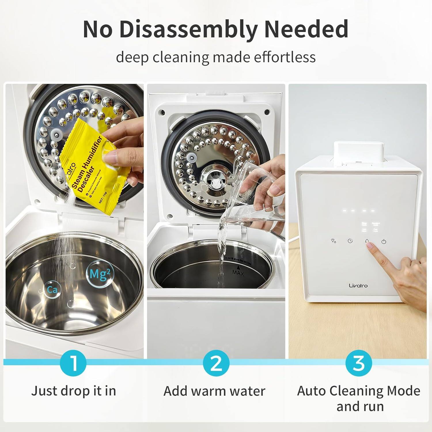 No Disassembly Needed  
deep cleaning made effortless  

1. Just drop it in  
2. Add warm water  
3. Auto Cleaning Mode and run  

Steam Descaler  
Humidifier  
COTON  
Ca Mg2  
MAX  
Livatro