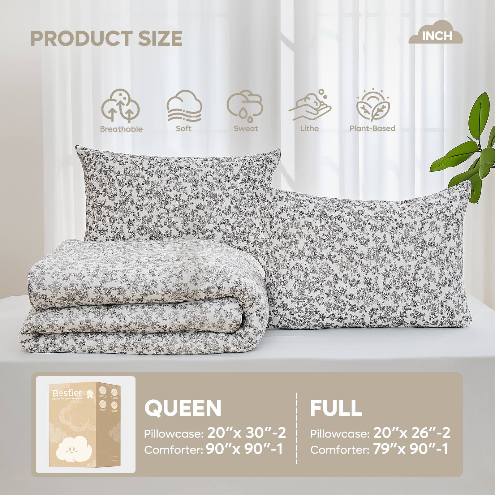PRODUCT SIZE INCH

Breathable Soft Sweat Lithe Plant-Based

QUEEN
Pillowcase: 20"x 30"-2
Comforter: 90"x 90"-1

FULL
Pillowcase: 20"x 26"-2
Comforter: 79"x 90"-1