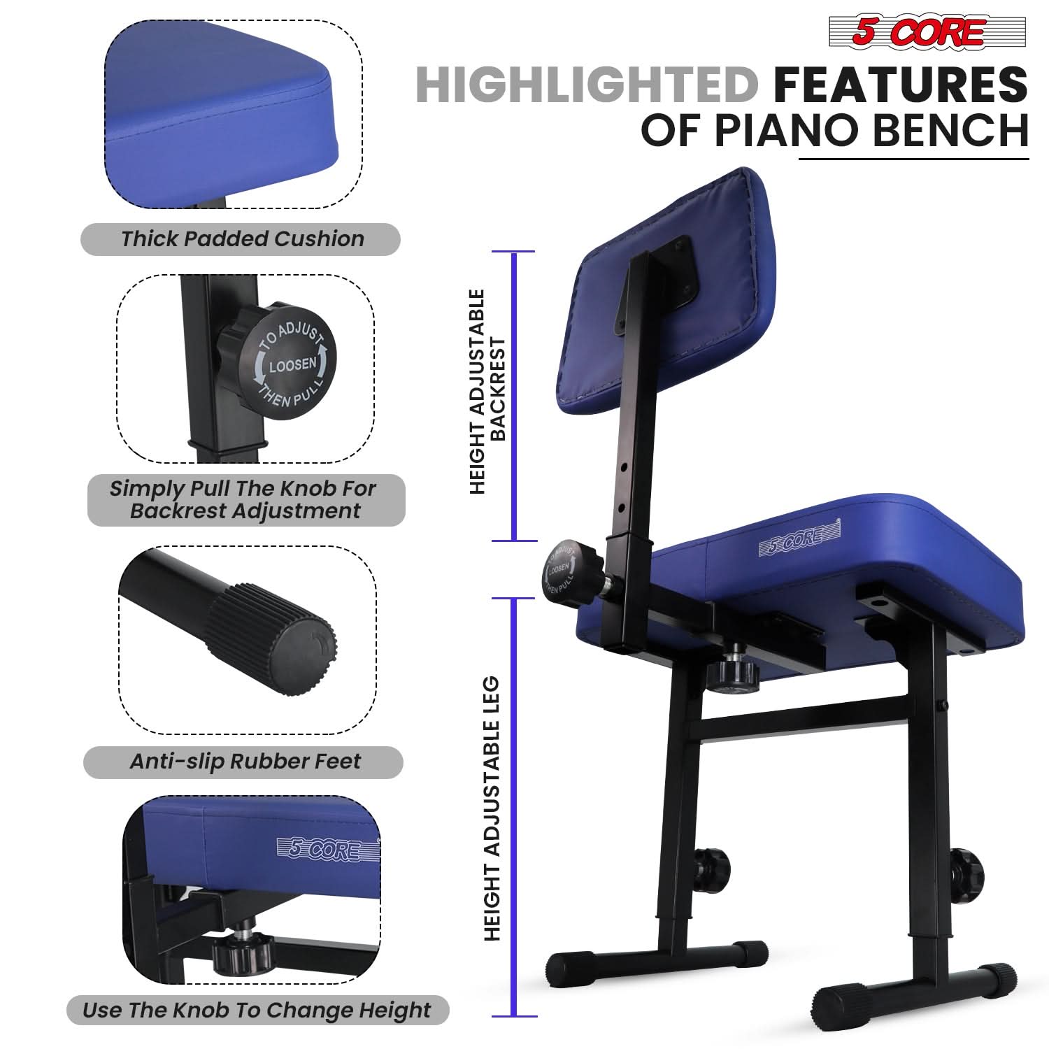 5 CORE HIGHLIGHTED FEATURES OF PIANO BENCH

Thick Padded Cushion

Simply Pull The Knob For Backrest Adjustment

Anti-slip Rubber Feet

Use The Knob To Change Height

ADJUSTABLE BACKREST HEIGHT

LEG ADJUSTABLE HEIGHT
