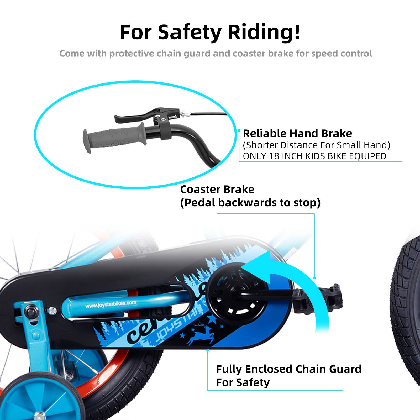For Safety Riding!  
Come with protective chain guard and coaster brake for speed control  

Reliable Hand Brake (Shorter Distance For Small Hand)  
ONLY 18 INCH KIDS BIKE EQUIPED  

Coaster Brake (Pedal backwards to stop)  

Fully Enclosed Chain Guard For Safety  

www.joystarbikes.com