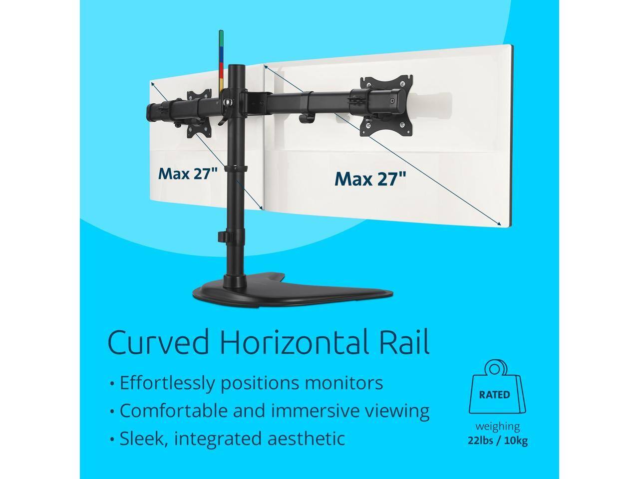 Max 27"  
Curved Horizontal Rail  
Effortlessly positions monitors  
Comfortable and immersive viewing  
Sleek, integrated aesthetic  

RATED  
weighing 22lbs / 10kg