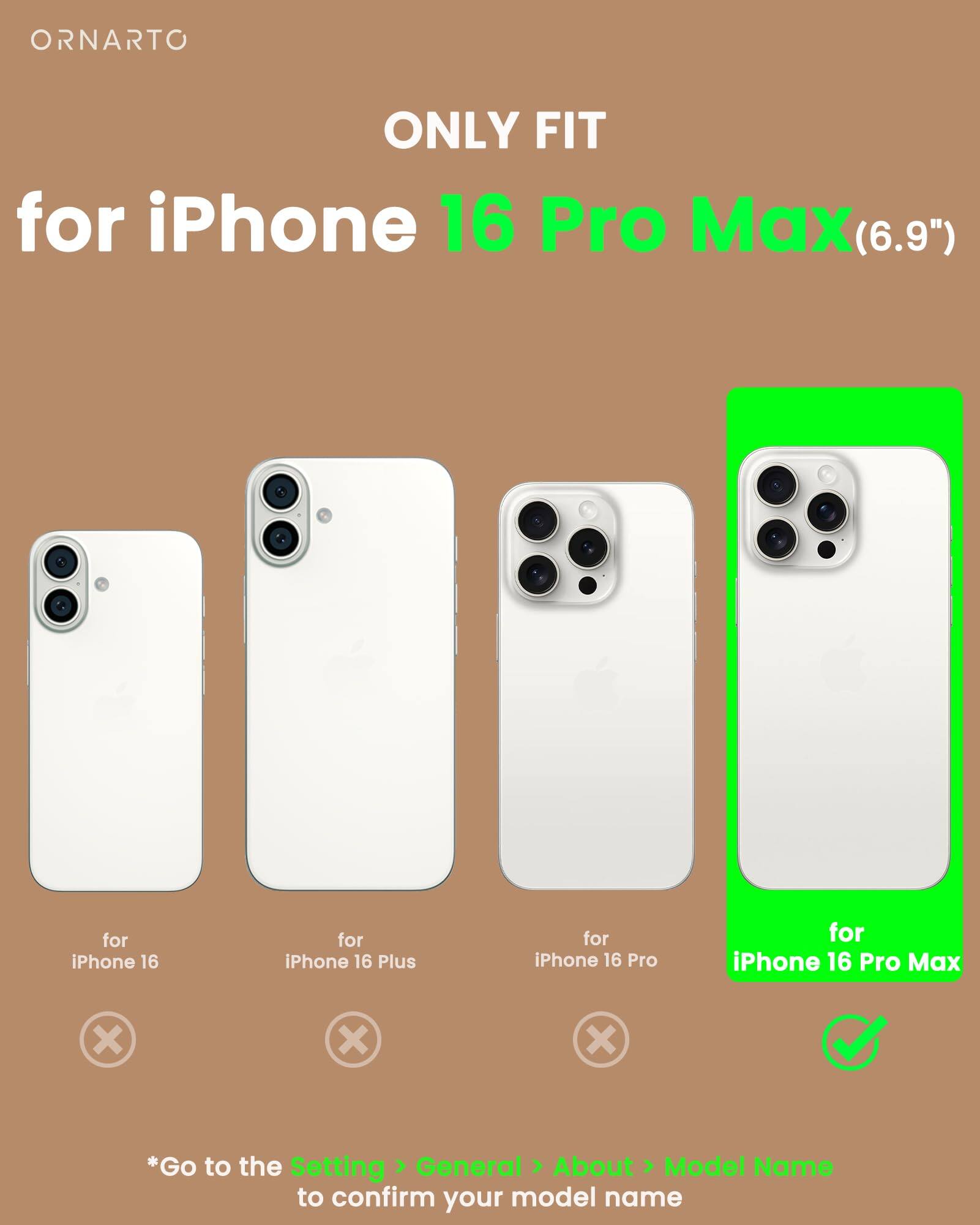 ORNARTO ONLY FIT for iPhone 16 Pro Max(6.9") for iPhone 16 Pro Max (6.9") for iPhone 16 for iPhone 16 Plus for iPhone 16 Pro *Go to the Setting > General > About > Model Name to confirm your model name
