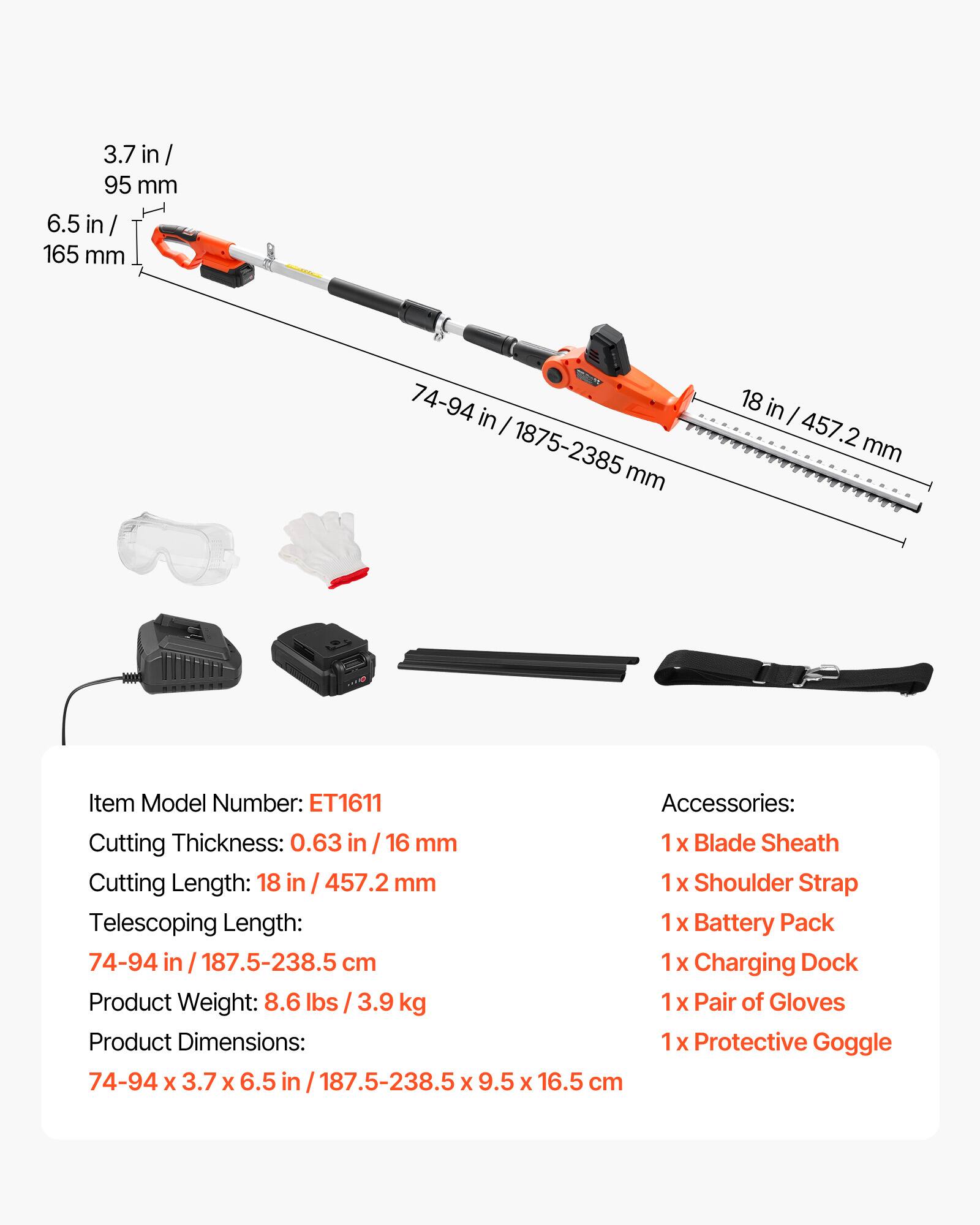 3.7 in / 95 mm  
6.5 in / 165 mm  
74-94 in / 1875-2385 mm  
18 in / 457.2 mm  

Item Model Number: ET1611  

Accessories:  
1 X Blade Sheath  
1 X Shoulder Strap  
1 X Battery Pack  
1 X Charging Dock  
1 X Pair of Gloves  
1 X Protective Goggle  

Cutting Thickness: 0.63 in / 16 mm  
Cutting Length: 18 in / 457.2 mm  
Telescoping Length: 74-94 in / 187.5-238.5 cm  
Product Weight: 8.6 lbs / 3.9 kg  
Product Dimensions: 74-94 x 3.7 x 6.5 in / 187.5-238.5 x 9.5 x 16.5 cm