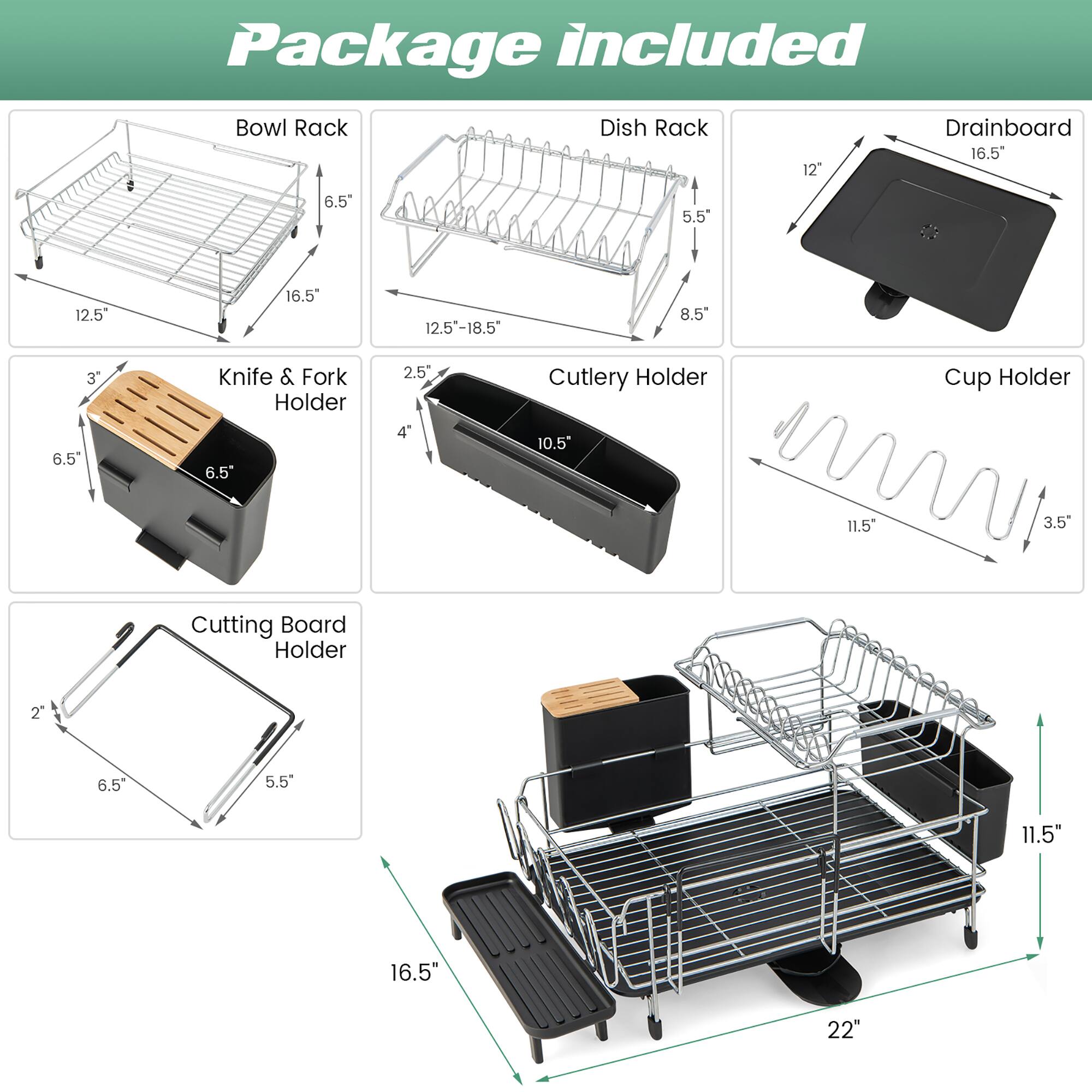 Package included

- Bowl Rack
  - 12.5"
  - 16.5"
  - 6.5"

- Dish Rack
  - 12.5"-18.5"
  - 5.5"
  - 8.5"

- Drainboard
  - 12"
  - 16.5"

- Knife & Fork Holder
  - 3"
  - 6.5"
  - 2.5"
  - 4"

- Cutlery Holder
  - 10.5"

- Cup Holder
  - 11.5"
  - 3.5"

- Cutting Board Holder
  - 2"
  - 6.5"
  - 5.5"
  - 11.5"

- 16.5"
- 22"