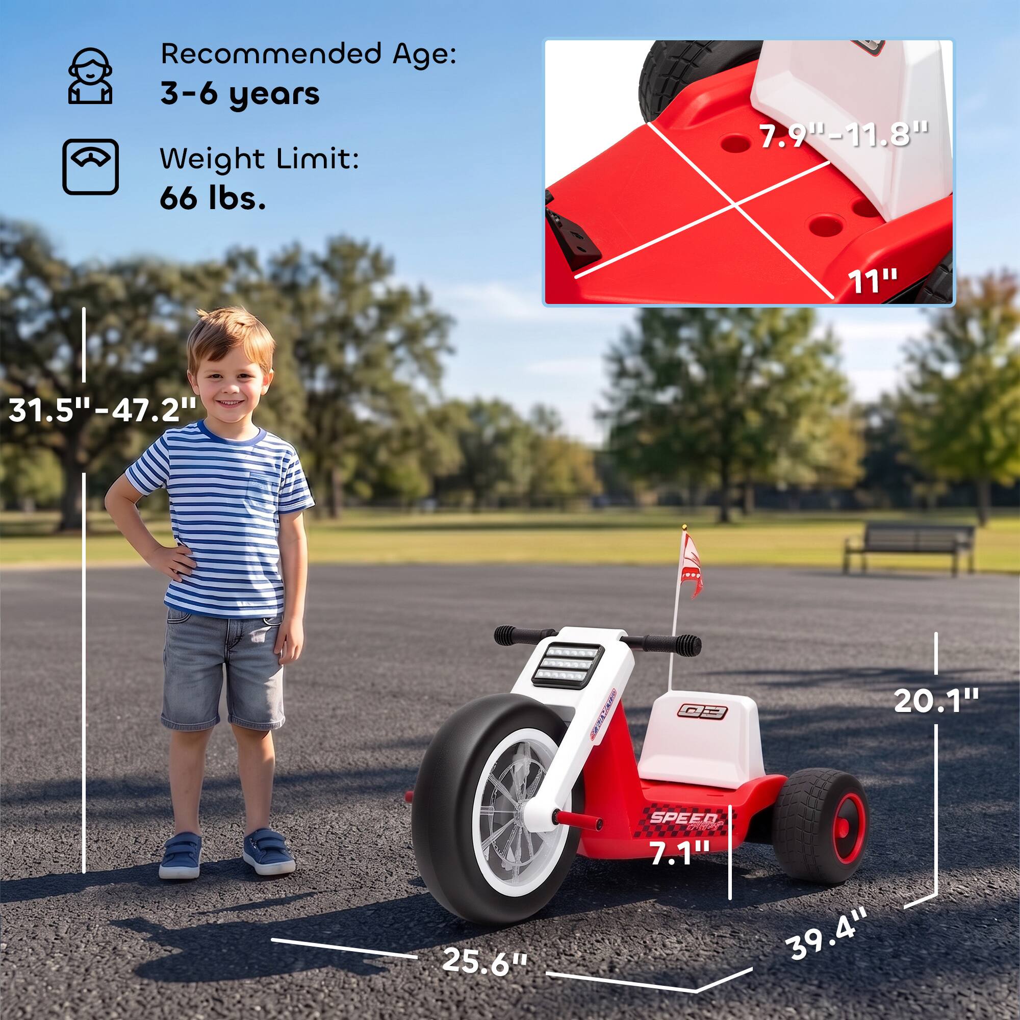 Recommended Age: 3-6 years  
Weight Limit: 66 lbs.  

7.9"-11.8"  
11"  
31.5"-47.2"  
20.1"  
25.6"  
SPEED 7.1"  
39.4"