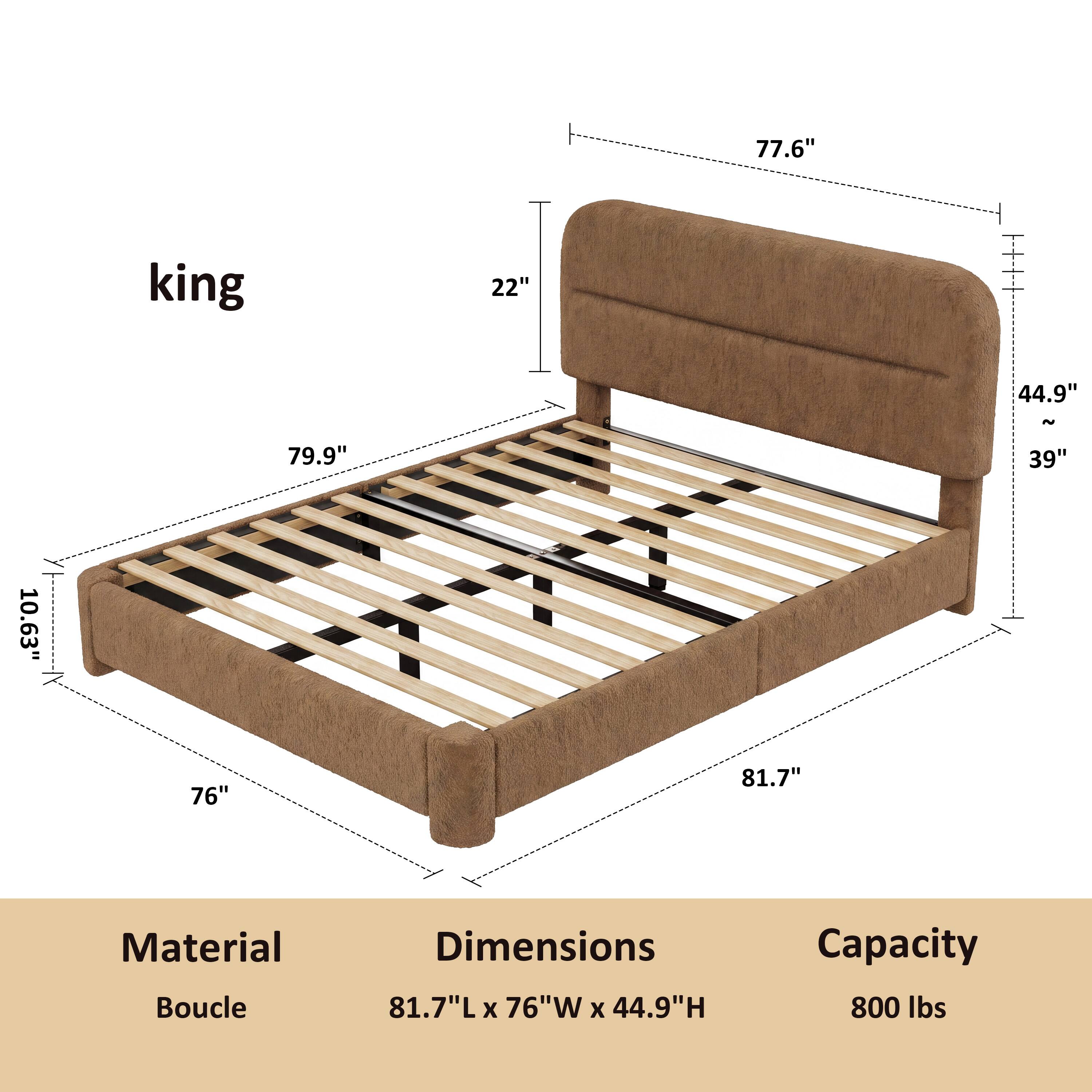 king

77.6"
22"
44.9"
~
79.9"
39"
10.63"
76"
81.7"

Material: Boucle
Dimensions: 81.7"L x 76"W x 44.9"H
Capacity: 800 lbs