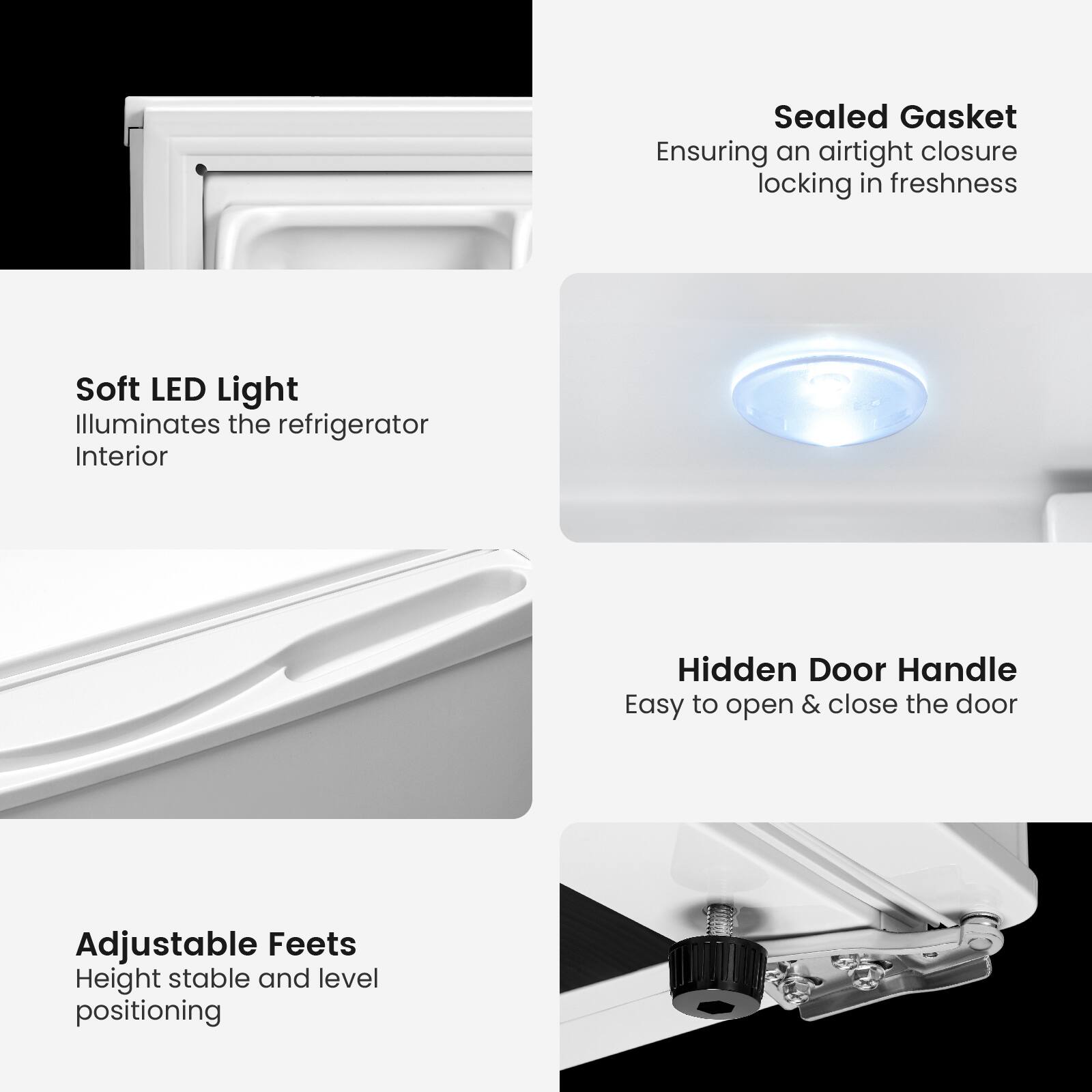 - Sealed Gasket  
  Ensuring an airtight closure locking in freshness

- Soft LED Light  
  Illuminates the refrigerator Interior

- Hidden Door Handle  
  Easy to open & close the door

- Adjustable Feet  
  Height stable and level positioning