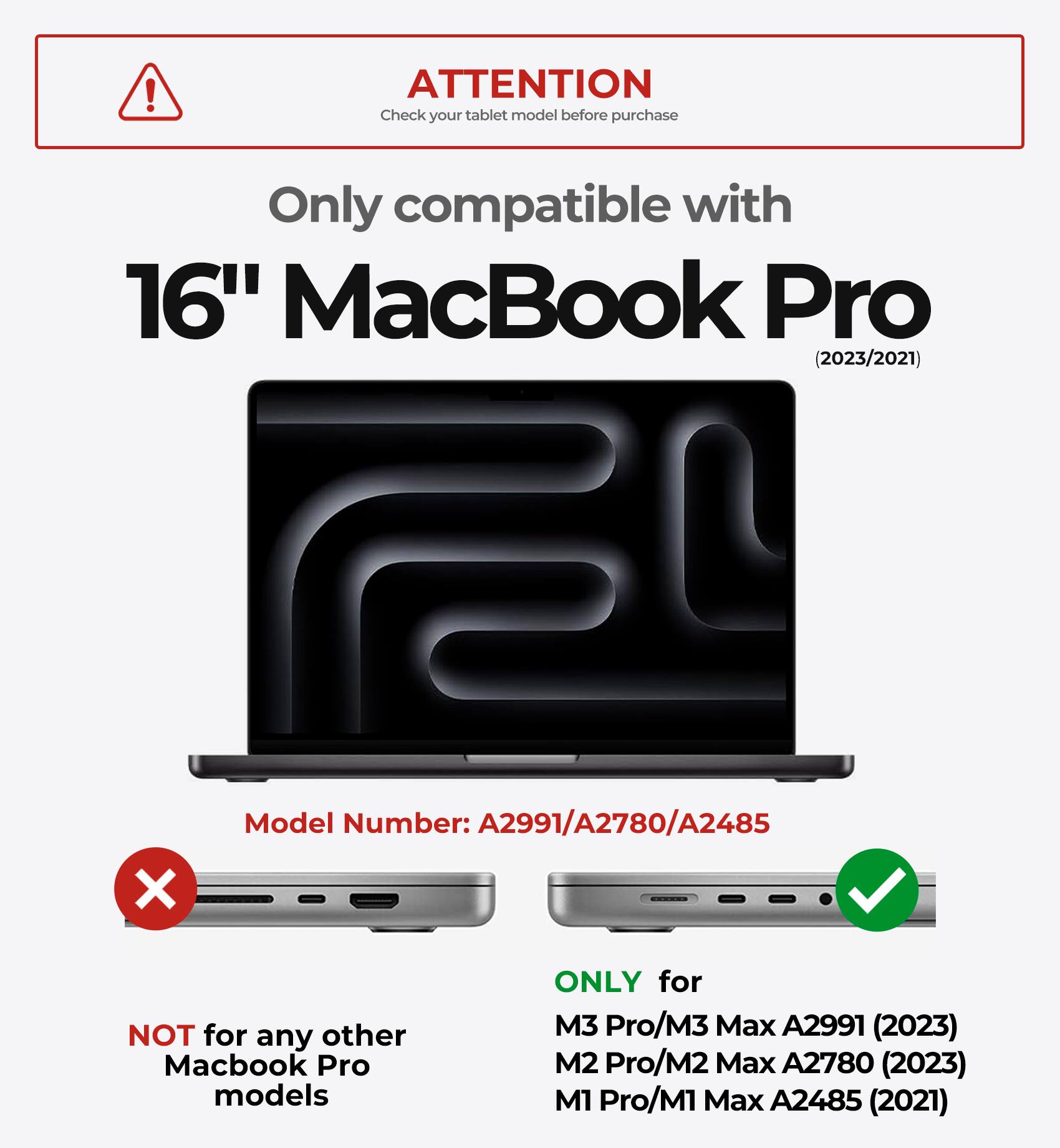 ! ATTENTION  
Check your tablet model before purchase  
Only compatible with 16" MacBook Pro (2023/2021)  
Model Number: A2991/A2780/A2485  
X NOT for any other Macbook Pro models  
ONLY for M3 Pro/M3 Max A2991 (2023)  
M2 Pro/M2 Max A2780 (2023)  
M1 Pro/M1 Max A2485 (2021)