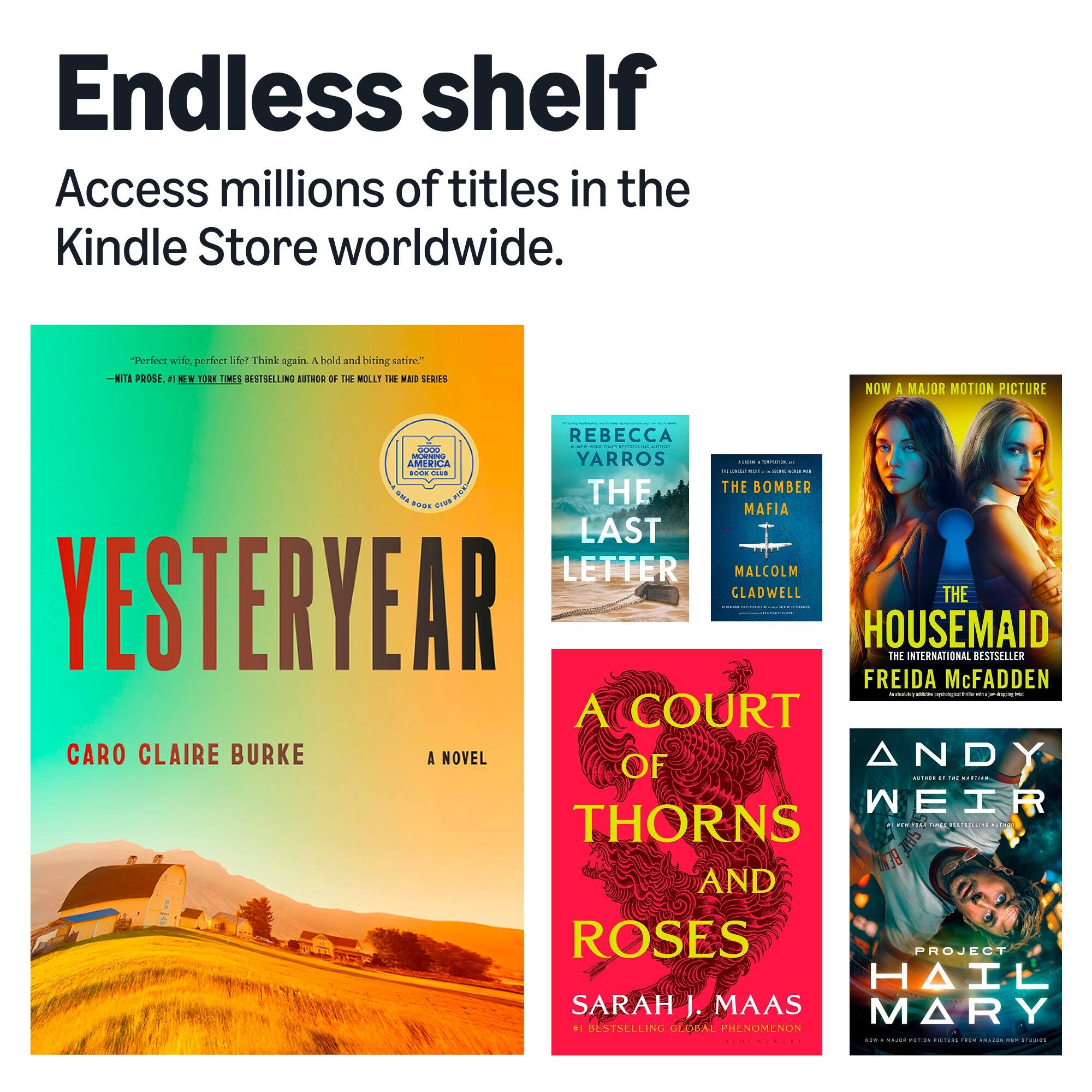 Endless shelf  
Access millions of titles in the Kindle Store worldwide.

"Perfect wife, perfect life? Think again. A bold and biting satire."  
- NITA PROSE, 1 NEW YORK TIMES BESTSELLING AUTHOR OF THE MOLLY THE MAID SERIES

NOW A MAJOR MOTION PICTURE

REBECCA  
THE LAST LETTER  
THE BOMBER  
MAFIA  
THE HOUSEMAID  
THE INTERNATIONAL BESTSELLER  
FREIDA McFADDEN  
A COURT OF THORNS AND ROSES  
ANDY WEIR  
PROJECT HAIL MARY  
SARAH J. MAAS  
#1 BESTSELLING GLOBAL PHENOMENON