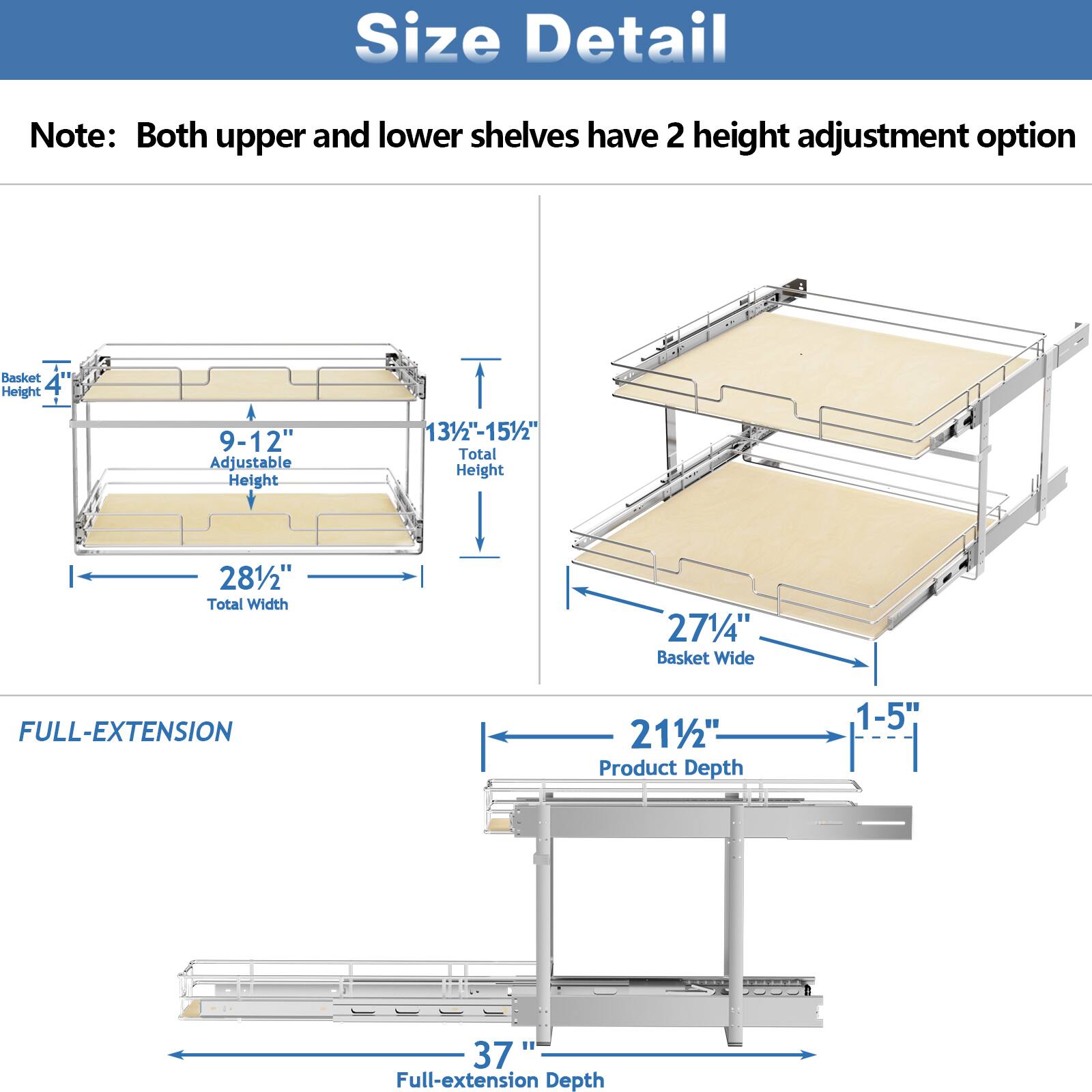 Size Detail

Note: Both upper and lower shelves have 2 height adjustment option

Basket Height: 4"
Adjustable Height: 9-12"
Total Height: 131/2"-151/2"
Total Width: 281/2"
Basket Wide: 271/4"

FULL-EXTENSION

Product Depth: 1-5"
Full-extension Depth: 37"