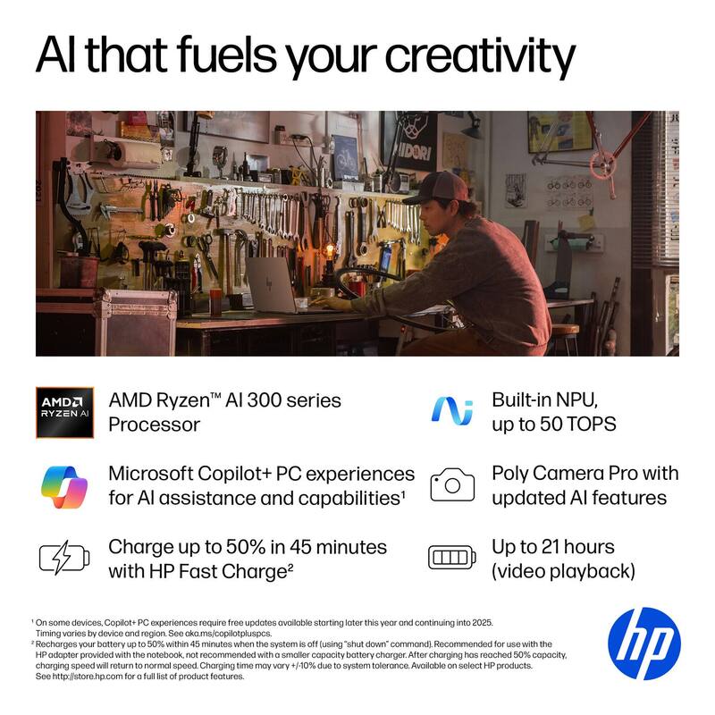 AI that fuels your creativity

AMD Ryzen™ AI 300 series Processor  
Built-in NPU, up to 50 TOPS  
Microsoft Copilot+ PC experiences for AI assistance and capabilities¹  
Charge up to 50% in 45 minutes with HP Fast Charge²  
Poly Camera Pro with updated AI features  
Up to 21 hours (video playback)

¹On some devices, Copilot+ PC experiences require free updates available starting later this year and continuing into 2025. Timing varies by device and region. See ok.ms/copilotpluspcs.  
²Recharges your battery up to 50% within 45 minutes when the system is off (using "shut down" command). Recommended for use with the HP adapter provided with the notebook, not recommended with a smaller capacity battery charger. After charging has reached 50% capacity, charging speed will return to normal speed. Charging time may vary +/-10% due to system tolerance. Available on select HP products. See http://store.hp.com for a full list of product features.